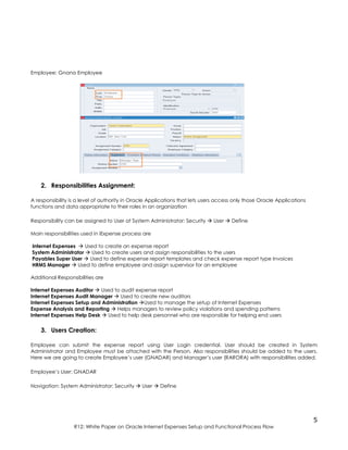5
R12: White Paper on Oracle Internet Expenses Setup and Functional Process Flow
Employee: Gnana Employee
2. Responsibilities Assignment:
A responsibility is a level of authority in Oracle Applications that lets users access only those Oracle Applications
functions and data appropriate to their roles in an organization
Responsibility can be assigned to User at System Administrator: Security  User  Define
Main responsibilities used in iExpense process are
Internet Expenses  Used to create an expense report
System Administrator  Used to create users and assign responsibilities to the users
Payables Super User  Used to define expense report templates and check expense report type Invoices
HRMS Manager  Used to define employee and assign supervisor for an employee
Additional Responsibilities are
Internet Expenses Auditor  Used to audit expense report
Internet Expenses Audit Manager  Used to create new auditors
Internet Expenses Setup and Administration Used to manage the setup of Internet Expenses
Expense Analysis and Reporting  Helps managers to review policy violations and spending patterns
Internet Expenses Help Desk  Used to help desk personnel who are responsible for helping end users
3. Users Creation:
Employee can submit the expense report using User Login credential. User should be created in System
Administrator and Employee must be attached with the Person. Also responsibilities should be added to the users.
Here we are going to create Employee’s user (GNADAR) and Manager’s user (RARORA) with responsibilities added.
Employee’s User: GNADAR
Navigation: System Administrator: Security  User  Define
 
