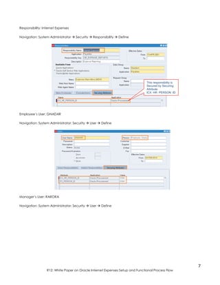 7
R12: White Paper on Oracle Internet Expenses Setup and Functional Process Flow
Responsibility: Internet Expenses
Navigation: System Administrator  Security  Responsibility  Define
Employee’s User: GNADAR
Navigation: System Administrator: Security  User  Define
Manager’s User: RARORA
Navigation: System Administrator: Security  User  Define
This responsibility is
Secured by Securing
Attribute:
ICX_HR_PERSON_ID
 