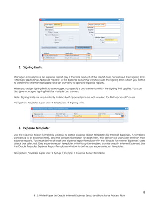 8
R12: White Paper on Oracle Internet Expenses Setup and Functional Process Flow
5. Signing Limits:
Managers can approve an expense report only if the total amount of the report does not exceed their signing limit.
‘Manager (Spending) Approval Process’ in the Expense Reporting workflow uses the signing limits which you define
to determine whether managers have an authority to approve expense reports.
When you assign signing limits to a manager, you specify a cost center to which the signing limit applies. You can
also give managers signing limits for multiple cost centers.
Note: Signing limits are required only for Non-AME approval process, not required for AME approval Process
Navigation: Payables Super User  Employees  Signing Limits
6. Expense Template:
Use the Expense Report Templates window to define expense report templates for Internet Expenses. A template
contains a list of expense items, and the default information for each item, that self service users can enter on their
expense reports. You must define at least one expense report template with the ‘Enable for Internet Expenses' Users
check box selected. Only expense report templates with this option enabled can be used in Internet Expenses. Use
the Oracle Payables Expense Report Templates window to define your expense report templates.
Navigation: Payables Super User  Setup  Invoice  Expense Report Template
 