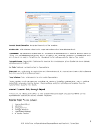 9
R12: White Paper on Oracle Internet Expenses Setup and Functional Process Flow
Template Name/Description: Name and description of the template.
Inactive Date: Date after which you can no longer use this template to enter expense reports.
Expense Item: The name of an expense item as it appears on an expense report, for example, Airfare or Meal. You
can set up a miscellaneous expense item with no account so you can enter the account during expense report
entry. If you do not assign a Prompt then the value you enter here will appear in the Expense Type poplist.
Expense Category: Expense Item Categories. For example: Accommodations, Airfare, Car Rental, Meals, Mileage,
Miscellaneous and Per Diem.
Tax Code: Tax Code can be attached for Expense Items.
GL Account: We can enter GL Account against each Expense Item, GL Account will be charged based on Expense
Item which used while enter Expense Report.
Policy Schedule: Policy Schedules can be attached to Expense Item.
Policy schedules contain the rules, rates, and allowable tolerances to use for a given expense category and time
period. Policy schedules should be defined in Expenses Setup and attached to Expense Template. Refer the
Implementation Guide for more details.
Internet Expenses Entry through Export
In this section, we will discuss about how to enter and submit expense reports using a standard Web browser,
expense reports approval process and payables integration.
Expense Report Process Includes
1. Expense Report Entry
2. Submission
3. Employee review
4. Manager Approval
5. Expense Report Export
6. AP Invoice Creation
 