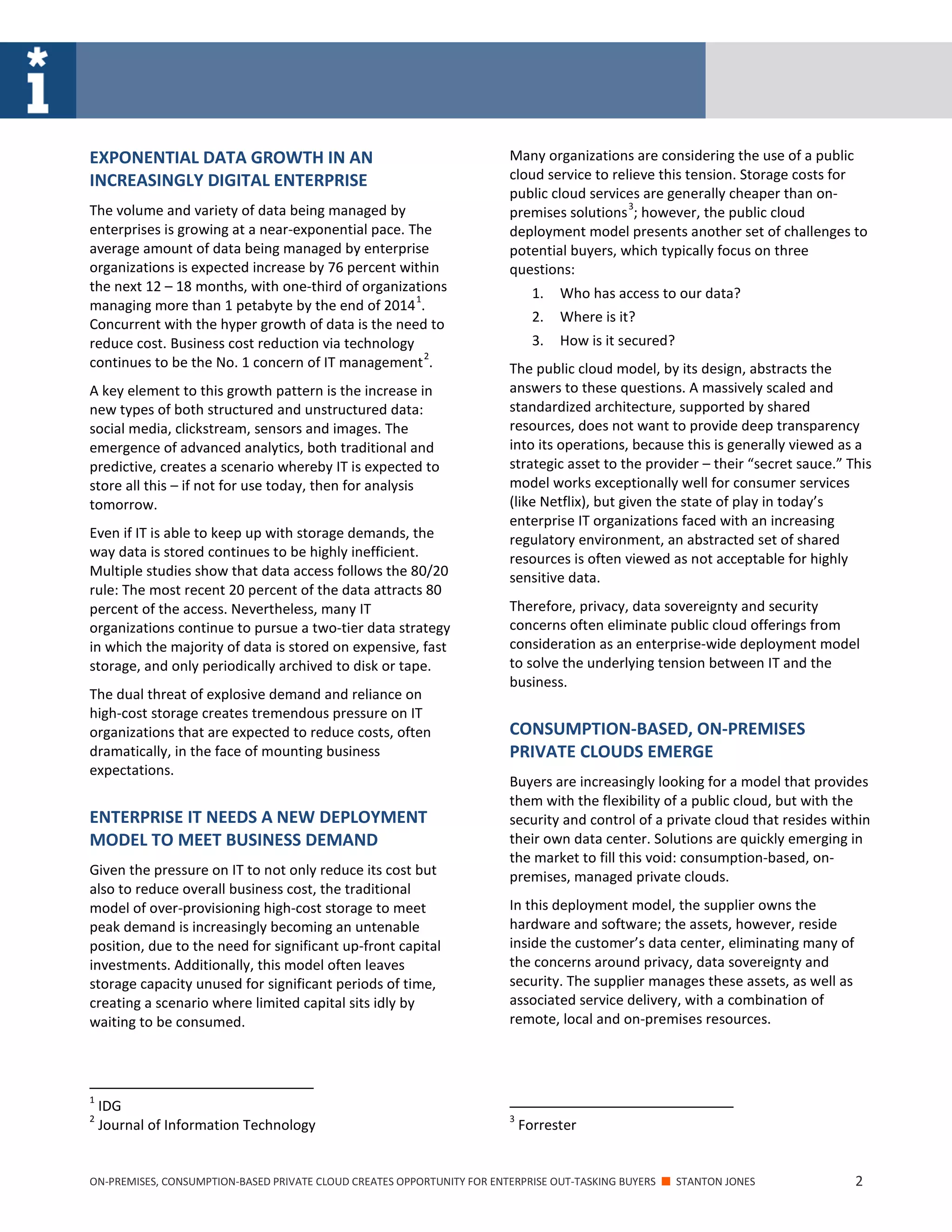 ON-PREMISES, CONSUMPTION-BASED PRIVATE CLOUD CREATES OPPORTUNITY FOR ENTERPRISE OUT-TASKING BUYERS ■ STANTON JONES 2
EXPONENTIAL DATA GROWTH IN AN
INCREASINGLY DIGITAL ENTERPRISE
The volume and variety of data being managed by
enterprises is growing at a near-exponential pace. The
average amount of data being managed by enterprise
organizations is expected increase by 76 percent within
the next 12 – 18 months, with one-third of organizations
managing more than 1 petabyte by the end of 2014
1
.
Concurrent with the hyper growth of data is the need to
reduce cost. Business cost reduction via technology
continues to be the No. 1 concern of IT management
2
.
A key element to this growth pattern is the increase in
new types of both structured and unstructured data:
social media, clickstream, sensors and images. The
emergence of advanced analytics, both traditional and
predictive, creates a scenario whereby IT is expected to
store all this – if not for use today, then for analysis
tomorrow.
Even if IT is able to keep up with storage demands, the
way data is stored continues to be highly inefficient.
Multiple studies show that data access follows the 80/20
rule: The most recent 20 percent of the data attracts 80
percent of the access. Nevertheless, many IT
organizations continue to pursue a two-tier data strategy
in which the majority of data is stored on expensive, fast
storage, and only periodically archived to disk or tape.
The dual threat of explosive demand and reliance on
high-cost storage creates tremendous pressure on IT
organizations that are expected to reduce costs, often
dramatically, in the face of mounting business
expectations.
ENTERPRISE IT NEEDS A NEW DEPLOYMENT
MODEL TO MEET BUSINESS DEMAND
Given the pressure on IT to not only reduce its cost but
also to reduce overall business cost, the traditional
model of over-provisioning high-cost storage to meet
peak demand is increasingly becoming an untenable
position, due to the need for significant up-front capital
investments. Additionally, this model often leaves
storage capacity unused for significant periods of time,
creating a scenario where limited capital sits idly by
waiting to be consumed.
1
IDG
2
Journal of Information Technology
Many organizations are considering the use of a public
cloud service to relieve this tension. Storage costs for
public cloud services are generally cheaper than on-
premises solutions
3
; however, the public cloud
deployment model presents another set of challenges to
potential buyers, which typically focus on three
questions:
1. Who has access to our data?
2. Where is it?
3. How is it secured?
The public cloud model, by its design, abstracts the
answers to these questions. A massively scaled and
standardized architecture, supported by shared
resources, does not want to provide deep transparency
into its operations, because this is generally viewed as a
strategic asset to the provider – their “secret sauce.” This
model works exceptionally well for consumer services
(like Netflix), but given the state of play in today’s
enterprise IT organizations faced with an increasing
regulatory environment, an abstracted set of shared
resources is often viewed as not acceptable for highly
sensitive data.
Therefore, privacy, data sovereignty and security
concerns often eliminate public cloud offerings from
consideration as an enterprise-wide deployment model
to solve the underlying tension between IT and the
business.
CONSUMPTION-BASED, ON-PREMISES
PRIVATE CLOUDS EMERGE
Buyers are increasingly looking for a model that provides
them with the flexibility of a public cloud, but with the
security and control of a private cloud that resides within
their own data center. Solutions are quickly emerging in
the market to fill this void: consumption-based, on-
premises, managed private clouds.
In this deployment model, the supplier owns the
hardware and software; the assets, however, reside
inside the customer’s data center, eliminating many of
the concerns around privacy, data sovereignty and
security. The supplier manages these assets, as well as
associated service delivery, with a combination of
remote, local and on-premises resources.
3
Forrester
 
