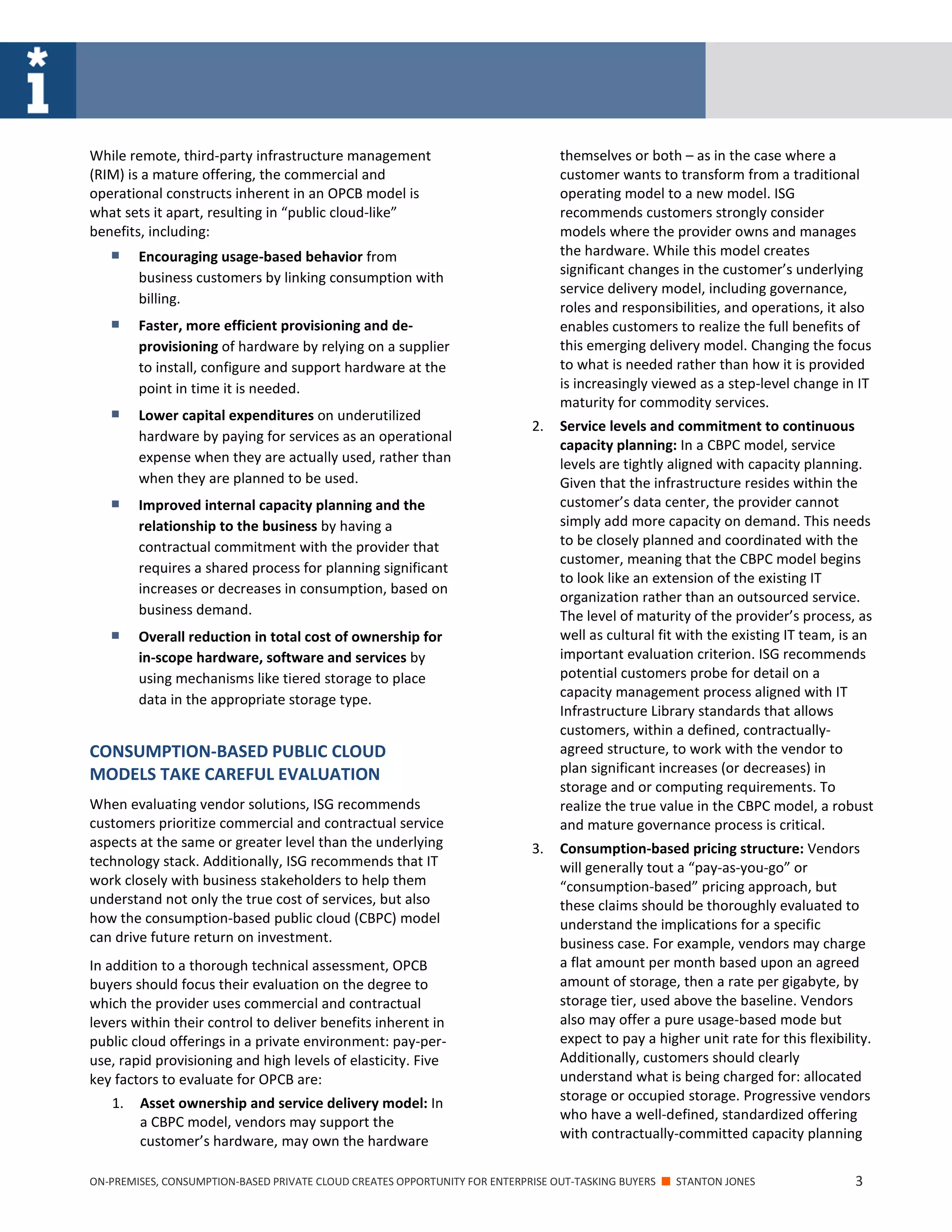 ON-PREMISES, CONSUMPTION-BASED PRIVATE CLOUD CREATES OPPORTUNITY FOR ENTERPRISE OUT-TASKING BUYERS ■ STANTON JONES 3
While remote, third-party infrastructure management
(RIM) is a mature offering, the commercial and
operational constructs inherent in an OPCB model is
what sets it apart, resulting in “public cloud-like”
benefits, including:
 Encouraging usage-based behavior from
business customers by linking consumption with
billing.
 Faster, more efficient provisioning and de-
provisioning of hardware by relying on a supplier
to install, configure and support hardware at the
point in time it is needed.
 Lower capital expenditures on underutilized
hardware by paying for services as an operational
expense when they are actually used, rather than
when they are planned to be used.
 Improved internal capacity planning and the
relationship to the business by having a
contractual commitment with the provider that
requires a shared process for planning significant
increases or decreases in consumption, based on
business demand.
 Overall reduction in total cost of ownership for
in-scope hardware, software and services by
using mechanisms like tiered storage to place
data in the appropriate storage type.
CONSUMPTION-BASED PUBLIC CLOUD
MODELS TAKE CAREFUL EVALUATION
When evaluating vendor solutions, ISG recommends
customers prioritize commercial and contractual service
aspects at the same or greater level than the underlying
technology stack. Additionally, ISG recommends that IT
work closely with business stakeholders to help them
understand not only the true cost of services, but also
how the consumption-based public cloud (CBPC) model
can drive future return on investment.
In addition to a thorough technical assessment, OPCB
buyers should focus their evaluation on the degree to
which the provider uses commercial and contractual
levers within their control to deliver benefits inherent in
public cloud offerings in a private environment: pay-per-
use, rapid provisioning and high levels of elasticity. Five
key factors to evaluate for OPCB are:
1. Asset ownership and service delivery model: In
a CBPC model, vendors may support the
customer’s hardware, may own the hardware
themselves or both – as in the case where a
customer wants to transform from a traditional
operating model to a new model. ISG
recommends customers strongly consider
models where the provider owns and manages
the hardware. While this model creates
significant changes in the customer’s underlying
service delivery model, including governance,
roles and responsibilities, and operations, it also
enables customers to realize the full benefits of
this emerging delivery model. Changing the focus
to what is needed rather than how it is provided
is increasingly viewed as a step-level change in IT
maturity for commodity services.
2. Service levels and commitment to continuous
capacity planning: In a CBPC model, service
levels are tightly aligned with capacity planning.
Given that the infrastructure resides within the
customer’s data center, the provider cannot
simply add more capacity on demand. This needs
to be closely planned and coordinated with the
customer, meaning that the CBPC model begins
to look like an extension of the existing IT
organization rather than an outsourced service.
The level of maturity of the provider’s process, as
well as cultural fit with the existing IT team, is an
important evaluation criterion. ISG recommends
potential customers probe for detail on a
capacity management process aligned with IT
Infrastructure Library standards that allows
customers, within a defined, contractually-
agreed structure, to work with the vendor to
plan significant increases (or decreases) in
storage and or computing requirements. To
realize the true value in the CBPC model, a robust
and mature governance process is critical.
3. Consumption-based pricing structure: Vendors
will generally tout a “pay-as-you-go” or
“consumption-based” pricing approach, but
these claims should be thoroughly evaluated to
understand the implications for a specific
business case. For example, vendors may charge
a flat amount per month based upon an agreed
amount of storage, then a rate per gigabyte, by
storage tier, used above the baseline. Vendors
also may offer a pure usage-based mode but
expect to pay a higher unit rate for this flexibility.
Additionally, customers should clearly
understand what is being charged for: allocated
storage or occupied storage. Progressive vendors
who have a well-defined, standardized offering
with contractually-committed capacity planning
 