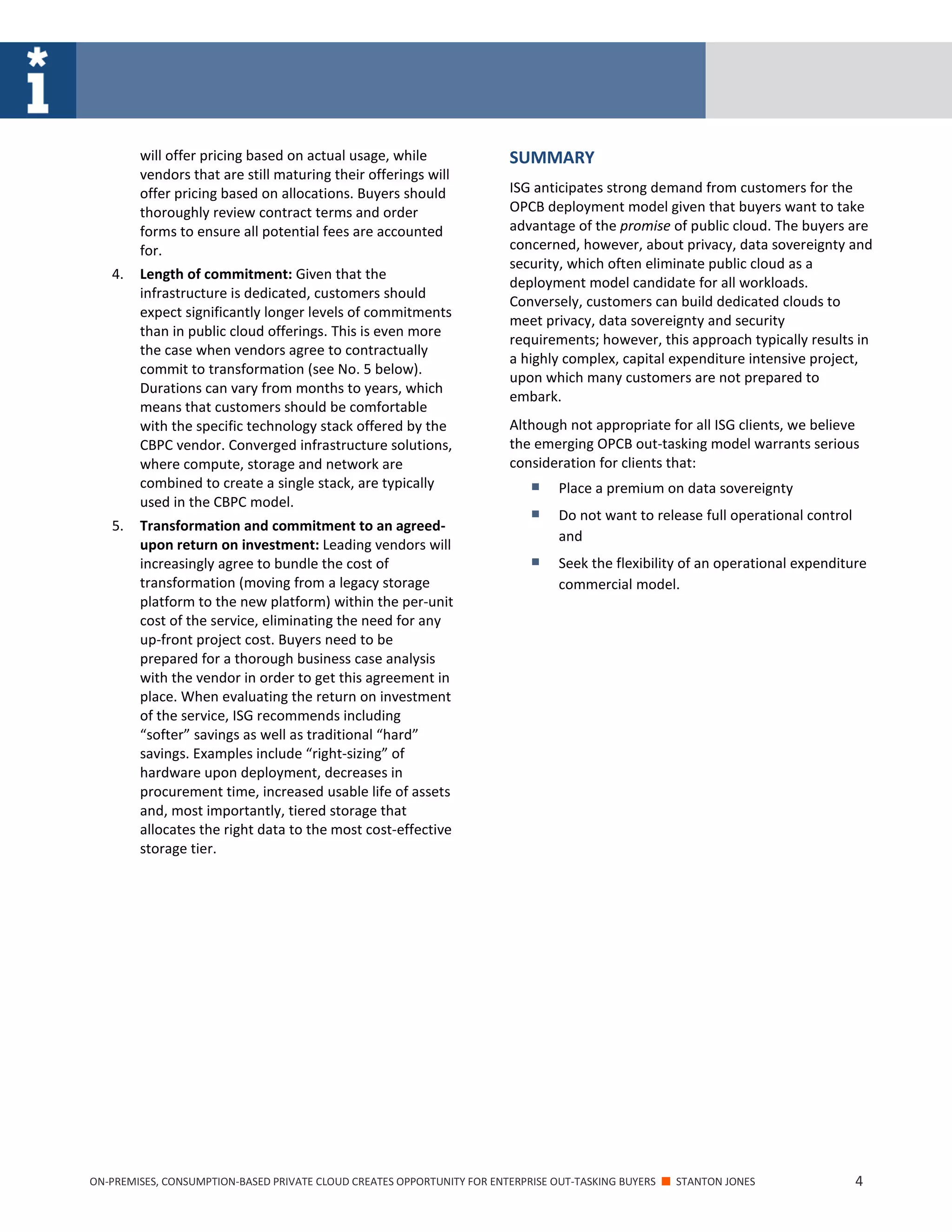 ON-PREMISES, CONSUMPTION-BASED PRIVATE CLOUD CREATES OPPORTUNITY FOR ENTERPRISE OUT-TASKING BUYERS ■ STANTON JONES 4
will offer pricing based on actual usage, while
vendors that are still maturing their offerings will
offer pricing based on allocations. Buyers should
thoroughly review contract terms and order
forms to ensure all potential fees are accounted
for.
4. Length of commitment: Given that the
infrastructure is dedicated, customers should
expect significantly longer levels of commitments
than in public cloud offerings. This is even more
the case when vendors agree to contractually
commit to transformation (see No. 5 below).
Durations can vary from months to years, which
means that customers should be comfortable
with the specific technology stack offered by the
CBPC vendor. Converged infrastructure solutions,
where compute, storage and network are
combined to create a single stack, are typically
used in the CBPC model.
5. Transformation and commitment to an agreed-
upon return on investment: Leading vendors will
increasingly agree to bundle the cost of
transformation (moving from a legacy storage
platform to the new platform) within the per-unit
cost of the service, eliminating the need for any
up-front project cost. Buyers need to be
prepared for a thorough business case analysis
with the vendor in order to get this agreement in
place. When evaluating the return on investment
of the service, ISG recommends including
“softer” savings as well as traditional “hard”
savings. Examples include “right-sizing” of
hardware upon deployment, decreases in
procurement time, increased usable life of assets
and, most importantly, tiered storage that
allocates the right data to the most cost-effective
storage tier.
SUMMARY
ISG anticipates strong demand from customers for the
OPCB deployment model given that buyers want to take
advantage of the promise of public cloud. The buyers are
concerned, however, about privacy, data sovereignty and
security, which often eliminate public cloud as a
deployment model candidate for all workloads.
Conversely, customers can build dedicated clouds to
meet privacy, data sovereignty and security
requirements; however, this approach typically results in
a highly complex, capital expenditure intensive project,
upon which many customers are not prepared to
embark.
Although not appropriate for all ISG clients, we believe
the emerging OPCB out-tasking model warrants serious
consideration for clients that:
 Place a premium on data sovereignty
 Do not want to release full operational control
and
 Seek the flexibility of an operational expenditure
commercial model.
 