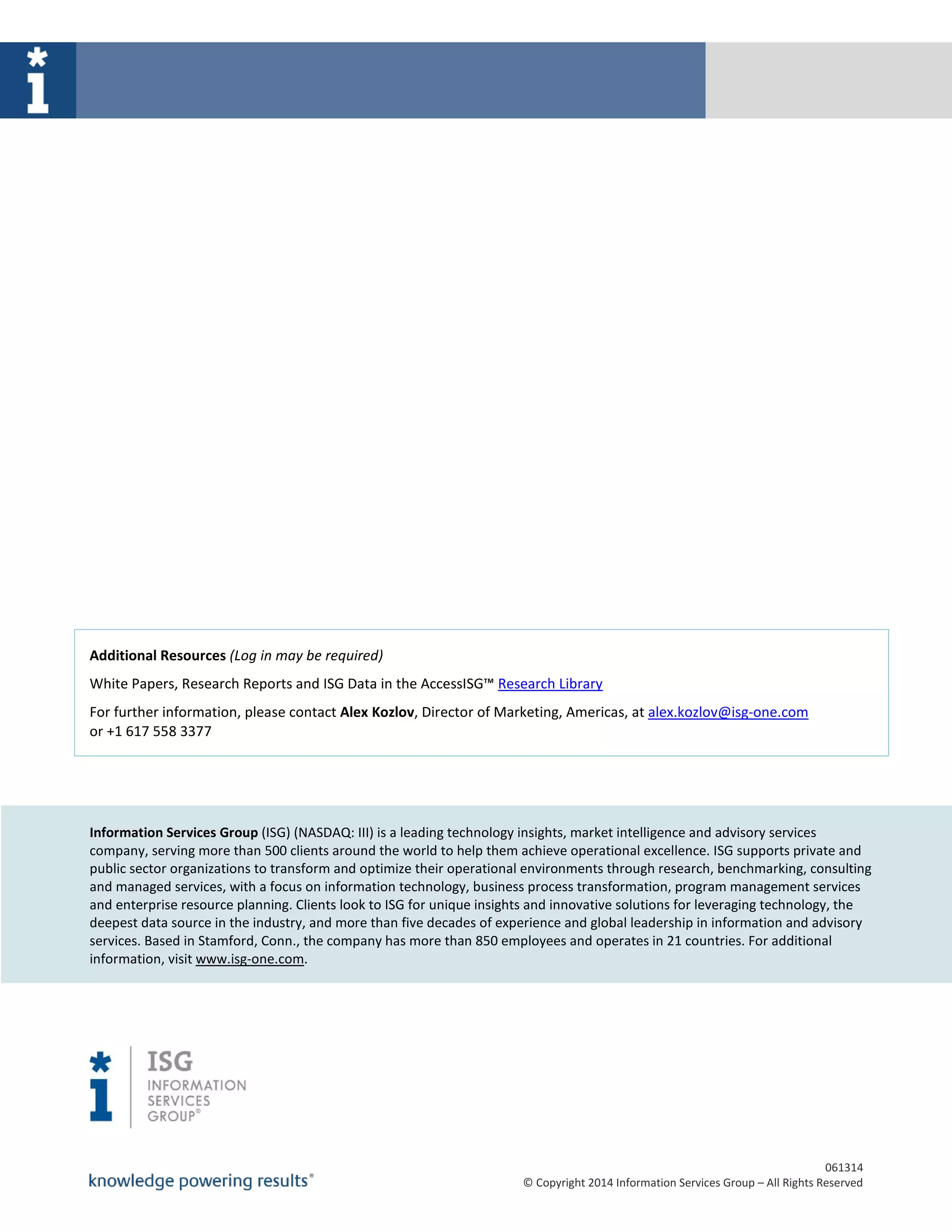 061314
© Copyright 2014 Information Services Group – All Rights Reserved
Additional Resources (Log in may be required)
White Papers, Research Reports and ISG Data in the AccessISG™ Research Library
For further information, please contact Alex Kozlov, Director of Marketing, Americas, at alex.kozlov@isg-one.com
or +1 617 558 3377
Information Services Group (ISG) (NASDAQ: III) is a leading technology insights, market intelligence and advisory services
company, serving more than 500 clients around the world to help them achieve operational excellence. ISG supports private and
public sector organizations to transform and optimize their operational environments through research, benchmarking, consulting
and managed services, with a focus on information technology, business process transformation, program management services
and enterprise resource planning. Clients look to ISG for unique insights and innovative solutions for leveraging technology, the
deepest data source in the industry, and more than five decades of experience and global leadership in information and advisory
services. Based in Stamford, Conn., the company has more than 850 employees and operates in 21 countries. For additional
information, visit www.isg-one.com.
 