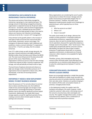 ON-PREMISES, CONSUMPTION-BASED PRIVATE CLOUD CREATES OPPORTUNITY FOR ENTERPRISE OUT-TASKING BUYERS ■ STANTON JONES 2
EXPONENTIAL DATA GROWTH IN AN
INCREASINGLY DIGITAL ENTERPRISE
The volume and variety of data being managed by
enterprises is growing at a near-exponential pace. The
average amount of data being managed by enterprise
organizations is expected increase by 76 percent within
the next 12 – 18 months, with one-third of organizations
managing more than 1 petabyte by the end of 2014
1
.
Concurrent with the hyper growth of data is the need to
reduce cost. Business cost reduction via technology
continues to be the No. 1 concern of IT management
2
.
A key element to this growth pattern is the increase in
new types of both structured and unstructured data:
social media, clickstream, sensors and images. The
emergence of advanced analytics, both traditional and
predictive, creates a scenario whereby IT is expected to
store all this – if not for use today, then for analysis
tomorrow.
Even if IT is able to keep up with storage demands, the
way data is stored continues to be highly inefficient.
Multiple studies show that data access follows the 80/20
rule: The most recent 20 percent of the data attracts 80
percent of the access. Nevertheless, many IT
organizations continue to pursue a two-tier data strategy
in which the majority of data is stored on expensive, fast
storage, and only periodically archived to disk or tape.
The dual threat of explosive demand and reliance on
high-cost storage creates tremendous pressure on IT
organizations that are expected to reduce costs, often
dramatically, in the face of mounting business
expectations.
ENTERPRISE IT NEEDS A NEW DEPLOYMENT
MODEL TO MEET BUSINESS DEMAND
Given the pressure on IT to not only reduce its cost but
also to reduce overall business cost, the traditional
model of over-provisioning high-cost storage to meet
peak demand is increasingly becoming an untenable
position, due to the need for significant up-front capital
investments. Additionally, this model often leaves
storage capacity unused for significant periods of time,
creating a scenario where limited capital sits idly by
waiting to be consumed.
1
IDG
2
Journal of Information Technology
Many organizations are considering the use of a public
cloud service to relieve this tension. Storage costs for
public cloud services are generally cheaper than on-
premises solutions
3
; however, the public cloud
deployment model presents another set of challenges to
potential buyers, which typically focus on three
questions:
1. Who has access to our data?
2. Where is it?
3. How is it secured?
The public cloud model, by its design, abstracts the
answers to these questions. A massively scaled and
standardized architecture, supported by shared
resources, does not want to provide deep transparency
into its operations, because this is generally viewed as a
strategic asset to the provider – their “secret sauce.” This
model works exceptionally well for consumer services
(like Netflix), but given the state of play in today’s
enterprise IT organizations faced with an increasing
regulatory environment, an abstracted set of shared
resources is often viewed as not acceptable for highly
sensitive data.
Therefore, privacy, data sovereignty and security
concerns often eliminate public cloud offerings from
consideration as an enterprise-wide deployment model
to solve the underlying tension between IT and the
business.
CONSUMPTION-BASED, ON-PREMISES
PRIVATE CLOUDS EMERGE
Buyers are increasingly looking for a model that provides
them with the flexibility of a public cloud, but with the
security and control of a private cloud that resides within
their own data center. Solutions are quickly emerging in
the market to fill this void: consumption-based, on-
premises, managed private clouds.
In this deployment model, the supplier owns the
hardware and software; the assets, however, reside
inside the customer’s data center, eliminating many of
the concerns around privacy, data sovereignty and
security. The supplier manages these assets, as well as
associated service delivery, with a combination of
remote, local and on-premises resources.
3
Forrester
 