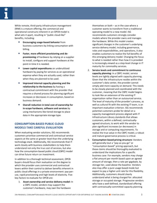 ON-PREMISES, CONSUMPTION-BASED PRIVATE CLOUD CREATES OPPORTUNITY FOR ENTERPRISE OUT-TASKING BUYERS ■ STANTON JONES 3
While remote, third-party infrastructure management
(RIM) is a mature offering, the commercial and
operational constructs inherent in an OPCB model is
what sets it apart, resulting in “public cloud-like”
benefits, including:
 Encouraging usage-based behavior from
business customers by linking consumption with
billing.
 Faster, more efficient provisioning and de-
provisioning of hardware by relying on a supplier
to install, configure and support hardware at the
point in time it is needed.
 Lower capital expenditures on underutilized
hardware by paying for services as an operational
expense when they are actually used, rather than
when they are planned to be used.
 Improved internal capacity planning and the
relationship to the business by having a
contractual commitment with the provider that
requires a shared process for planning significant
increases or decreases in consumption, based on
business demand.
 Overall reduction in total cost of ownership for
in-scope hardware, software and services by
using mechanisms like tiered storage to place
data in the appropriate storage type.
CONSUMPTION-BASED PUBLIC CLOUD
MODELS TAKE CAREFUL EVALUATION
When evaluating vendor solutions, ISG recommends
customers prioritize commercial and contractual service
aspects at the same or greater level than the underlying
technology stack. Additionally, ISG recommends that IT
work closely with business stakeholders to help them
understand not only the true cost of services, but also
how the consumption-based public cloud (CBPC) model
can drive future return on investment.
In addition to a thorough technical assessment, OPCB
buyers should focus their evaluation on the degree to
which the provider uses commercial and contractual
levers within their control to deliver benefits inherent in
public cloud offerings in a private environment: pay-per-
use, rapid provisioning and high levels of elasticity. Five
key factors to evaluate for OPCB are:
1. Asset ownership and service delivery model: In
a CBPC model, vendors may support the
customer’s hardware, may own the hardware
themselves or both – as in the case where a
customer wants to transform from a traditional
operating model to a new model. ISG
recommends customers strongly consider
models where the provider owns and manages
the hardware. While this model creates
significant changes in the customer’s underlying
service delivery model, including governance,
roles and responsibilities, and operations, it also
enables customers to realize the full benefits of
this emerging delivery model. Changing the focus
to what is needed rather than how it is provided
is increasingly viewed as a step-level change in IT
maturity for commodity services.
2. Service levels and commitment to continuous
capacity planning: In a CBPC model, service
levels are tightly aligned with capacity planning.
Given that the infrastructure resides within the
customer’s data center, the provider cannot
simply add more capacity on demand. This needs
to be closely planned and coordinated with the
customer, meaning that the CBPC model begins
to look like an extension of the existing IT
organization rather than an outsourced service.
The level of maturity of the provider’s process, as
well as cultural fit with the existing IT team, is an
important evaluation criterion. ISG recommends
potential customers probe for detail on a
capacity management process aligned with IT
Infrastructure Library standards that allows
customers, within a defined, contractually-
agreed structure, to work with the vendor to
plan significant increases (or decreases) in
storage and or computing requirements. To
realize the true value in the CBPC model, a robust
and mature governance process is critical.
3. Consumption-based pricing structure: Vendors
will generally tout a “pay-as-you-go” or
“consumption-based” pricing approach, but
these claims should be thoroughly evaluated to
understand the implications for a specific
business case. For example, vendors may charge
a flat amount per month based upon an agreed
amount of storage, then a rate per gigabyte, by
storage tier, used above the baseline. Vendors
also may offer a pure usage-based mode but
expect to pay a higher unit rate for this flexibility.
Additionally, customers should clearly
understand what is being charged for: allocated
storage or occupied storage. Progressive vendors
who have a well-defined, standardized offering
with contractually-committed capacity planning
 