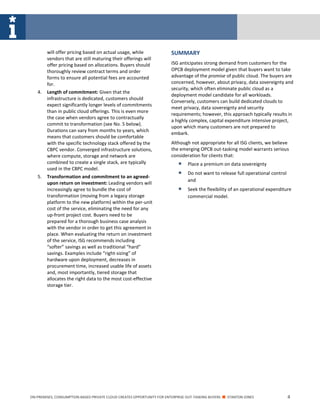 ON-PREMISES, CONSUMPTION-BASED PRIVATE CLOUD CREATES OPPORTUNITY FOR ENTERPRISE OUT-TASKING BUYERS ■ STANTON JONES 4
will offer pricing based on actual usage, while
vendors that are still maturing their offerings will
offer pricing based on allocations. Buyers should
thoroughly review contract terms and order
forms to ensure all potential fees are accounted
for.
4. Length of commitment: Given that the
infrastructure is dedicated, customers should
expect significantly longer levels of commitments
than in public cloud offerings. This is even more
the case when vendors agree to contractually
commit to transformation (see No. 5 below).
Durations can vary from months to years, which
means that customers should be comfortable
with the specific technology stack offered by the
CBPC vendor. Converged infrastructure solutions,
where compute, storage and network are
combined to create a single stack, are typically
used in the CBPC model.
5. Transformation and commitment to an agreed-
upon return on investment: Leading vendors will
increasingly agree to bundle the cost of
transformation (moving from a legacy storage
platform to the new platform) within the per-unit
cost of the service, eliminating the need for any
up-front project cost. Buyers need to be
prepared for a thorough business case analysis
with the vendor in order to get this agreement in
place. When evaluating the return on investment
of the service, ISG recommends including
“softer” savings as well as traditional “hard”
savings. Examples include “right-sizing” of
hardware upon deployment, decreases in
procurement time, increased usable life of assets
and, most importantly, tiered storage that
allocates the right data to the most cost-effective
storage tier.
SUMMARY
ISG anticipates strong demand from customers for the
OPCB deployment model given that buyers want to take
advantage of the promise of public cloud. The buyers are
concerned, however, about privacy, data sovereignty and
security, which often eliminate public cloud as a
deployment model candidate for all workloads.
Conversely, customers can build dedicated clouds to
meet privacy, data sovereignty and security
requirements; however, this approach typically results in
a highly complex, capital expenditure intensive project,
upon which many customers are not prepared to
embark.
Although not appropriate for all ISG clients, we believe
the emerging OPCB out-tasking model warrants serious
consideration for clients that:
 Place a premium on data sovereignty
 Do not want to release full operational control
and
 Seek the flexibility of an operational expenditure
commercial model.
 