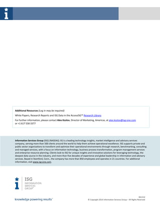 061314
© Copyright 2014 Information Services Group – All Rights Reserved
Additional Resources (Log in may be required)
White Papers, Research Reports and ISG Data in the AccessISG™ Research Library
For further information, please contact Alex Kozlov, Director of Marketing, Americas, at alex.kozlov@isg-one.com
or +1 617 558 3377
Information Services Group (ISG) (NASDAQ: III) is a leading technology insights, market intelligence and advisory services
company, serving more than 500 clients around the world to help them achieve operational excellence. ISG supports private and
public sector organizations to transform and optimize their operational environments through research, benchmarking, consulting
and managed services, with a focus on information technology, business process transformation, program management services
and enterprise resource planning. Clients look to ISG for unique insights and innovative solutions for leveraging technology, the
deepest data source in the industry, and more than five decades of experience and global leadership in information and advisory
services. Based in Stamford, Conn., the company has more than 850 employees and operates in 21 countries. For additional
information, visit www.isg-one.com.
 