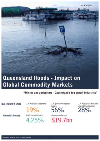 Queensland floods - Impact on
Global Commodity Markets
“Mining and agriculture - Queensland’s top export industries”
MARCH | 2011
1Copyright © Beroe Inc, 2011. All Rights Reserved
Queensland’s share ...of Australia’s economy
19%
GDP rise in 2010-11
4.25%
Reconstruction cost
$19.7bn
...of Australia’s fruit and
vegetable production
28%
Australia’s Outlook
...of global coking coal
exports
56%
 