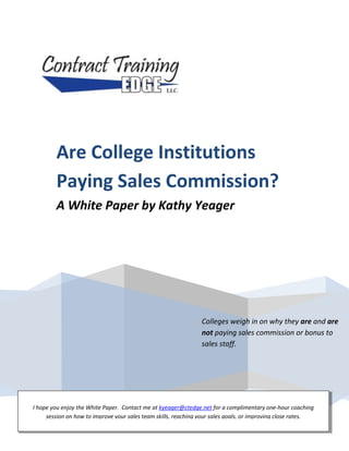 Colleges weigh in on why they are and are not paying sales commission or bonus to sales staff.Are College Institutions Paying Sales Commission?A White Paper by Kathy YeagerI hope you enjoy the White Paper.  Contact me at kyeager@ctedge.net for a complimentary one-hour coaching session on how to improve your sales team skills, reaching your sales goals, or improving close rates.<br />Table of Contents<br />Introduction . . . . . . . . . . . . . . . . . . . . . . . . . . . . . . . . . . . . . . . . . . . . . . . . . . . . 3<br />Why a White Paper on Sales Commission? . . . . . . . . . . . . . . . . . . . . . . . . . . .  4<br />The Results . . . . . . . . . . . . . . . . . . . . . . . . . . . . . . . . . . . . . . . . . . . . . . . . . . . .  5<br />Sample Models for Commission and Bonus Plans . . . . . . . . . . . . . . . . . . . . . . 7<br />Barriers to Setting up a Plan . . . . . . . . . . . . . . . . . . . . . . . . . . . . . . . . . . . . . . . 7<br />Who Would Approve This Compensation Plan? . . . . . . . . . . . . . . . . . . . . . . . .8<br />How to Potentially Get a Commission or Bonus Plan Approved . . . . . . . . . . . 9<br />Why Institutions Are Not Paying Sales Commission or Bonus . . . . . . . . . . . . 9<br />What is the Reality of College Institutions Paying Sales Commission?. . . . . .11<br />Sales Staff Compensation Comparison for $1,000,000 in Revenue . . . . . . . . .12<br />Sales Staff Compensation Comparison for $2,000,000 in Revenue . . . . . . . . .12<br />Contract Training Edge Information . . . . . . . . . . . . . . . . . . . . . . . . . . . . . . . . .14<br />Sales Commission—should College Institutions pay a commission or bonus to their sales people or not?  This is the age-old question being asked year after year as colleges restructure, realign, and reinvent their Workforce Development and Corporate Training Departments.  This White Paper will explore the pros and cons of paying sales commission to sales staff at College Institutions.  It is designed to get you thinking, and gives you current responses from College Institutions who are and are not paying sales commission or bonus.  Also included are sample commission models and how some College Institutions got this approved in their system.<br />Introduction<br />With the massive changes in the economy over the last few years, college budget cuts have forced administrators to go looking for alternative sources of revenue.  Many administrators have a continued or renewed interest in the Workforce Development and Corporate Training Department as a potential way to bring in more business and increase the bottom line.  Staff members in the1200 Community and Technical Colleges and over 2600 Universities across the country are expected to “run it like a business” in an academic atmosphere, fill more seats in open enrollment classes, open doors to larger businesses in Corporate America and bring in more dollars for the institution.<br />This is working in some colleges and universities nationwide because they are structured properly, are entrepreneurial and have the support of upper administration.  Some small, medium and large institutions are struggling in this area because the sales staff doesn’t really like to sell, or even know how to sell.  In addition, the sales process may be lacking and the department structure may need realignment.<br />Once the marketing is done by the institution or the department, the awareness door is opened for the sales staff to make those sales calls.  The key is to have the “right” person in that sales position who loves to hunt for sales, eagerly picks up the telephone to make proactive, outbound calls and methodically steps through the sales process with each prospect.  <br />How do you find such Super Stars?  The answer is to attract outside sales talent with a track record of success.  This person has previously sold in the private sector and understands the mechanics of the sales cycle.  The benefit is that once they are hired by your Institution, they already know how to sell—they just need to learn the products, services and policies of your department.  In most cases, the success rate is usually higher using this method rather than hiring a college internal person who already knows the products, but doesn’t really want to sell.  However, some internal college people may love to work with people, prescribe a solution that will make a difference in the organization and are open to learning how to sell in this “new economy”.  Either way, the Institution wins with the right person in the sales position and producing results.<br />Definition of Some Key Terms:<br />Sales Commission – A percentage paid on sales produced by the salesperson.  The salesperson may be completely on sales commission, or have a base salary and a percentage of sales.<br />Bonus – An amount paid over and above what is due.  This may occur when a goal is reached.  This may be paid monthly, quarterly or yearly.  The individual salesperson may receive the bonus or the entire team.<br />Why a White Paper on Sales Commission<br />For many years, College Institutions have been asking if they should be paying sales commission or bonus to their sales staff.  I wondered, too, if paying a sales commission would attract better sales people, motivate them, and produce more revenue for the institution.  As a result, a Sales Commission Survey was conducted by Contract Training Edge in April, 2011.  The 15-question survey was e-mailed to 1994 workforce development contacts nationwide.  Of the 1994 contacts surveyed, 207 completed and returned the survey for a 10% response rate.  The Institutions were broken down by combined credit and non-credit size to include the following:<br />Large – 10,000 or more enrollments per semester<br />Medium – 5,000-9,999 enrollments per semester<br />Small – 4,999 or less enrollments per semester<br />The Results<br />,[object Object]