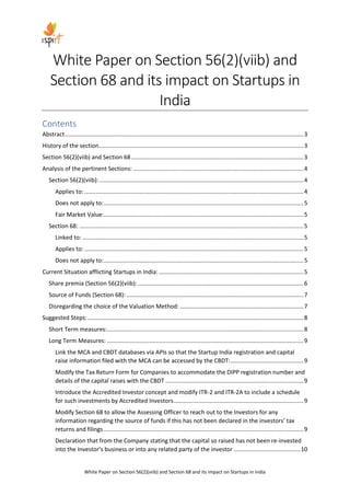 White Paper on Section 56(2)(viib) and Section 68 and its impact on Startups in India
White Paper on Section 56(2)(viib) and
Section 68 and its impact on Startups in
India
Contents
Abstract...................................................................................................................................................3
History of the section..............................................................................................................................3
Section 56(2)(viib) and Section 68 ..........................................................................................................3
Analysis of the pertinent Sections: .........................................................................................................4
Section 56(2)(viib):..............................................................................................................................4
Applies to: .......................................................................................................................................4
Does not apply to:...........................................................................................................................5
Fair Market Value:...........................................................................................................................5
Section 68: ..........................................................................................................................................5
Linked to: ........................................................................................................................................5
Applies to: .......................................................................................................................................5
Does not apply to:...........................................................................................................................5
Current Situation afflicting Startups in India: .........................................................................................5
Share premia (Section 56(2)(viib): ......................................................................................................6
Source of Funds (Section 68): .............................................................................................................7
Disregarding the choice of the Valuation Method: ............................................................................7
Suggested Steps:.....................................................................................................................................8
Short Term measures:.........................................................................................................................8
Long Term Measures: .........................................................................................................................9
Link the MCA and CBDT databases via APIs so that the Startup India registration and capital
raise information filed with the MCA can be accessed by the CBDT:.............................................9
Modify the Tax Return Form for Companies to accommodate the DIPP registration number and
details of the capital raises with the CBDT .....................................................................................9
Introduce the Accredited Investor concept and modify ITR-2 and ITR-2A to include a schedule
for such investments by Accredited Investors................................................................................9
Modify Section 68 to allow the Assessing Officer to reach out to the Investors for any
information regarding the source of funds if this has not been declared in the investors’ tax
returns and filings ...........................................................................................................................9
Declaration that from the Company stating that the capital so raised has not been re-invested
into the Investor’s business or into any related party of the investor .........................................10
 