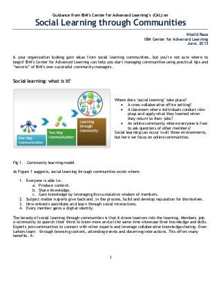 1
Guidance from IBM‟s Center for Advanced Learning‟s (CAL) on
Social Learning through Communities
Khalid Raza
IBM Center for Advanced Learning
June, 2013
Is your organization looking gain value from social learning communities, but you‘re not sure where to
begin? IBM‘s Center for Advanced Learning can help you start managing communities using practical tips and
―secrets‖ of IBM‘s own successful community managers.
Social learning: what is it?
Where does ‗social learning‘ take place?
 A cross-collaborative office setting?
 A classroom where individuals conduct role-
plays and apply what they learned when
they return to their jobs?
 An online community where everyone is free
to ask questions of other members?
Social learning can occur in all three environments,
but here we focus on online communities.
Fig 1. – Community learning model
As Figure 1 suggests, social learning through communities exists where:
1. Everyone is able to:
a. Produce content.
b. Share knowledge.
c. Gain knowledge by leveraging the cumulative wisdom of members.
2. Subject matter experts give back and, in the process, build and develop reputation for themselves.
3. New entrants assimilate and learn through social interactions.
4. Every member gains a digital identity.
The beauty of social learning through communities is that it draws learners into the learning. Members join
a community to quench their thirst to know more and at the same time showcase their knowledge and skills.
Experts join communities to connect with other experts and leverage collaborative knowledge sharing. Even
lurkers learn – through browsing content, attending events and observing interactions. This offers many
benefits. It:
 