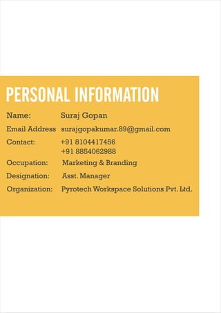 PERSONAL INFORMATION
Name:

Suraj Gopan

Email Address: surajgopakumar.89@gmail.com
Contact:

+91 8104417456
+91 8854062988

Occupation:

Marketing & Branding

Designation:

Asst. Manager

Organization:

Pyrotech Workspace Solutions Pvt. Ltd.

 