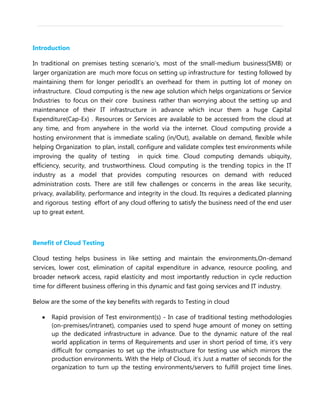 Introduction
In traditional on premises testing scenario’s, most of the small-medium business(SMB) or
larger organization are much more focus on setting up infrastructure for testing followed by
maintaining them for longer periodIt’s an overhead for them in putting lot of money on
infrastructure. Cloud computing is the new age solution which helps organizations or Service
Industries to focus on their core business rather than worrying about the setting up and
maintenance of their IT infrastructure in advance which incur them a huge Capital
Expenditure(Cap-Ex) . Resources or Services are available to be accessed from the cloud at
any time, and from anywhere in the world via the internet. Cloud computing provide a
hosting environment that is immediate scaling (in/Out), available on demand, flexible while
helping Organization to plan, install, configure and validate complex test environments while
improving the quality of testing in quick time. Cloud computing demands ubiquity,
efficiency, security, and trustworthiness. Cloud computing is the trending topics in the IT
industry as a model that provides computing resources on demand with reduced
administration costs. There are still few challenges or concerns in the areas like security,
privacy, availability, performance and integrity in the cloud. Its requires a dedicated planning
and rigorous testing effort of any cloud offering to satisfy the business need of the end user
up to great extent.
Benefit of Cloud Testing
Cloud testing helps business in like setting and maintain the environments,On-demand
services, lower cost, elimination of capital expenditure in advance, resource pooling, and
broader network access, rapid elasticity and most importantly reduction in cycle reduction
time for different business offering in this dynamic and fast going services and IT industry.
Below are the some of the key benefits with regards to Testing in cloud
Rapid provision of Test environment(s) - In case of traditional testing methodologies
(on-premises/intranet), companies used to spend huge amount of money on setting
up the dedicated infrastructure in advance. Due to the dynamic nature of the real
world application in terms of Requirements and user in short period of time, it’s very
difficult for companies to set up the infrastructure for testing use which mirrors the
production environments. With the Help of Cloud, it’s Just a matter of seconds for the
organization to turn up the testing environments/servers to fulfill project time lines.
 