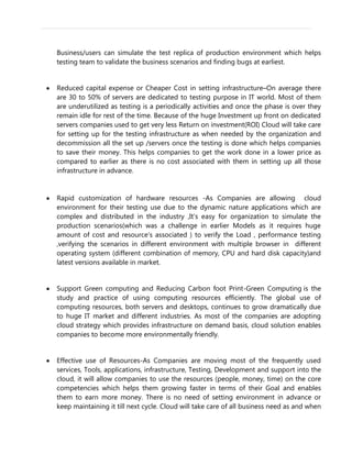 Business/users can simulate the test replica of production environment which helps
testing team to validate the business scenarios and finding bugs at earliest.
Reduced capital expense or Cheaper Cost in setting infrastructure–On average there
are 30 to 50% of servers are dedicated to testing purpose in IT world. Most of them
are underutilized as testing is a periodically activities and once the phase is over they
remain idle for rest of the time. Because of the huge Investment up front on dedicated
servers companies used to get very less Return on investment(ROI) Cloud will take care
for setting up for the testing infrastructure as when needed by the organization and
decommission all the set up /servers once the testing is done which helps companies
to save their money. This helps companies to get the work done in a lower price as
compared to earlier as there is no cost associated with them in setting up all those
infrastructure in advance.
Rapid customization of hardware resources -As Companies are allowing cloud
environment for their testing use due to the dynamic nature applications which are
complex and distributed in the industry ,It’s easy for organization to simulate the
production scenarios(which was a challenge in earlier Models as it requires huge
amount of cost and resource’s associated ) to verify the Load , performance testing
,verifying the scenarios in different environment with multiple browser in different
operating system (different combination of memory, CPU and hard disk capacity)and
latest versions available in market.
Support Green computing and Reducing Carbon foot Print-Green Computing is the
study and practice of using computing resources efficiently. The global use of
computing resources, both servers and desktops, continues to grow dramatically due
to huge IT market and different industries. As most of the companies are adopting
cloud strategy which provides infrastructure on demand basis, cloud solution enables
companies to become more environmentally friendly.
Effective use of Resources-As Companies are moving most of the frequently used
services, Tools, applications, infrastructure, Testing, Development and support into the
cloud, it will allow companies to use the resources (people, money, time) on the core
competencies which helps them growing faster in terms of their Goal and enables
them to earn more money. There is no need of setting environment in advance or
keep maintaining it till next cycle. Cloud will take care of all business need as and when
 
