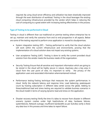 required .By using cloud server efficiency and utilization has been drastically improved
through the even distribution of workload. Testing in the cloud leverages the existing
cloud computing infrastructure provided by the vendor which helps in reducing the
cost of computing to a great extent with increasing testing effectiveness in the process
.
Type of Testing to be performed in Cloud
Testing in cloud is different than out traditional on premise testing where enterprise has to
set up, maintain and verify the scenarios from end to end prospective in all aspects. Below
are some of the testing required to perform once application is moved to cloudpremises.
System integration testing (SIT) - Testing performed to verify that the cloud solution
will work within the current infrastructure and environments, proving that the
implementation of a cloud solution does not impact any existing systems.
User acceptance Testing (UAT) -Testing is done to verify the current provided cloud
solution from the vendor meets the business needs of the organization.
Security Testing-Ensure that all sensitive and important information which are going to
be stored in the cloud will be highly secure in nature. Asprivacy also a key area in
cloud from the user point of view, it’s important to verify the privacy of the
application users and associated information whenmaintained incloud.
Performance testing-Testing technique that measures the system performances in
cloud. Verify the network latency and response time, Load balancing, peakrequest
count by hosting subscription in different data center across the globe. Adding to
these,traditional load and stress testing are required to validate business scenarios in
the cloud model in terms of varying dynamic load and stress on the application.
Disaster recovery testing-Verify the time it’s takes to recover from disaster in different
scenario (system crashes under high load/volume of data, hardware failures,
systemfailures, Network outrage, insufficient bandwidth) as per SLA.Also verify is there
any data loss in this process and time takes to report failure.
 