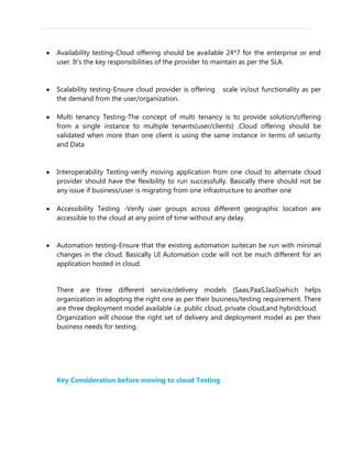 Availability testing-Cloud offering should be available 24*7 for the enterprise or end
user. It’s the key responsibilities of the provider to maintain as per the SLA.
Scalability testing-Ensure cloud provider is offering scale in/out functionality as per
the demand from the user/organization.
Multi tenancy Testing-The concept of multi tenancy is to provide solution/offering
from a single instance to multiple tenants(user/clients) .Cloud offering should be
validated when more than one client is using the same instance in terms of security
and Data
Interoperability Testing-verify moving application from one cloud to alternate cloud
provider should have the flexibility to run successfully. Basically there should not be
any issue if business/user is migrating from one infrastructure to another one
Accessibility Testing -Verify user groups across different geographic location are
accessible to the cloud at any point of time without any delay.
Automation testing-Ensure that the existing automation suitecan be run with minimal
changes in the cloud. Basically UI Automation code will not be much different for an
application hosted in cloud.
There are three different service/delivery models (Saas,PaaS,IaaS)which helps
organization in adopting the right one as per their business/testing requirement. There
are three deployment model available i.e. public cloud, private cloud,and hybridcloud.
Organization will choose the right set of delivery and deployment model as per their
business needs for testing.
Key Consideration before moving to cloud Testing
 