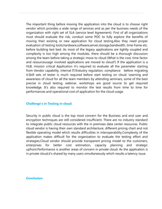 The important thing before moving the application into the cloud is to choose right
vendor which provides a wide range of services and as per the business needs of the
organization with right set of SLA (service level Agreement). First of all organizations
must should evaluate the risk, conduct some POC to fully explore the benefits of
moving their existing or new application for cloud testing.Also they need proper
evaluation of testing tools,hardware,software,server,storage,bandwidth, time frame etc.
before building test bed. As most of the legacy applications are tightly coupled and
complexity is too high among the modules, there should be a thorough discussion
among the team before taking a strategic move to cloud (What is the cost, time factor
and resourceusage involved applications are moved to cloud?) If the application is a
HLB, mission critical Application it’s required to evaluate all the parameter starting
from Vendor capability, internal IT/Industry regulation, compliance before migrating
it.Skill sets of tester is much required before start testing on cloud. Learning and
awareness of cloud for all the team members by attending seminars, some of the best
precise in cloud testing, webinar, workshops are good source to get required
knowledge. It’s also required to monitor the test results from time to time for
performances and operational cost of application for the cloud usage.
Challenge’s in Testing in cloud
Security in public cloud is the top most concern for the Business and end user and
encryption techniques are still considered insufficient. There are no industry standard
to integrate public cloud resources with the in premises data center resources. Public
cloud vendor is having their own standard architecture, different pricing chart and not
flexible operating model which results difficulties in interoperability.Complexity of the
application makes difficult for the organization to evaluate the testing effort and
strategies.Cloud vendor should provide transparent pricing model to the customers,
enterprises for better cost estimation, capacity planning and strategic
upfront.Performance is another areas of concern in private cloud. As the application is
in private cloud,it’s shared by many users simultaneously which results a latency issue.
Conclusion
 