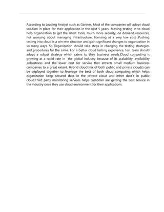According to Leading Analyst such as Gartner, Most of the companies will adopt cloud
solution in place for their application in the next 5 years. Moving testing in to cloud
help organization to get the latest tools, much more security, on demand resources,
not worrying about managing infrastructure, licensing at a very low cost .Pushing
testing into cloud is a win-win situation and gain significant changes to organization in
so many ways. So Organization should take steps in changing the testing strategies
and procedures for the same. For a better cloud testing experience, test team should
adopt a robust strategy which caters to their business needs.Cloud computing is
growing at a rapid rate in the global industry because of its scalability, availability
,robustness and the lower cost for service that attracts small medium business
companies to a great extent. Hybrid cloud(mix of both public and private clouds) can
be deployed together to leverage the best of both cloud computing which helps
organization keep secured data in the private cloud and other data’s in public
cloud.Third party monitoring services helps customer are getting the best service in
the industry once they use cloud environment for their applications
 