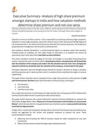 Executive Summary- Analysis of high share premium
amongst startups in India and how valuation methods
determine share premium and not vice versa
Valuing companies early in the life cycle is difficult, partly because of the absence of operating
history and partly because most young firms do not make it through these early stages to
success.
- Aswath Damodaran
Valuation is more an art than a science – this is especially true of startups and early stage companies.
Valuations in early stage companies, due to the nascent nature of the startup and the high degree of
risk associated with it, are driven primarily by the potential the business possesses, the projections
prepared by the management and the path to achieving them.
Even professor Aswath Damodaran, a world-renowned expert on valuation states that valuation
methods based on cashflows are still useful insofar as they force us to confront the sources of
uncertainty, learn more about them and make our best estimates.
Thus these valuations cannot be judged on the basis of hindsight as accurately forecasting future
events is beyond the realm of human ability. Recasting the factors retrospectively will dramatically
alter the valuation of the company and renders the the valuation exercise moot. Even changing the
valuation method can drastically alter the valuation of the company, as illustrated in this paper.
The paper elaborates upon the thought-process behind an investor’s decision to accept a valuation
and the protections put in place by them, which is standard of any investment by angels or venture
capital funds.
The paper further illustrates with an example of how a high share premium is the outcome of valid
and normal business decisions taken by the founders of these startups consisting of:
• The valuation
• Low share base
• Low face or par value
Thus a high share premium is not the basis of a high valuation but a consequence of the mathematical
function of price determination caused by the above three factors.
The paper further discusses the context behind the insertion of Section 56(2)(viib) an analyses the
2012 Indian Budget Memo titled "Measures to Prevent Generation and Circulation of Unaccounted
Money”, which stresses that the impugned section was inserted to prevent unaccounted funds being
converted via high premiums.
In light of this, it states that companies raising funds at a premium from known and accounted sources
should not aggrieved by this section and proposes measures to prevent the same. These
recommendations include:
• Obtaining and furnishing the PAN of investors should be made mandatory for any such
investments
• Money should only be received through proper banking channels
 