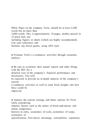 White Paper on the company Tesla, should be at least 2,500
words but no more than
3,000 words. This is approximately 10 pages, double-spaced in
12 point font, not
including figures or charts (which are highly recommended).
Cite your references and
footnote any direct quotes, using APA style.
● Evaluate Tesla’s e-commerce activities through economic
analysis.
● Be sure to scrutinize their annual reports and other filings
with the SEC for a
detailed view of the company’s financial performance and
disclosures. You will
be expected to provide an in-depth analysis of the company’s
current
e-commerce activities as well as some fresh insights into how
these could be
improved.
● Analyze the current strategy and future options for Tesla
while considering
industry factors such as the nature of brick-and-mortar and
online competitors,
barriers to entry, economies of scale, economies of scope,
economies of
specialization, first-mover advantage, externalities, reputation,
 