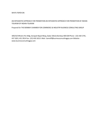 WHITE PAPER ON



AN INTEGRATED APPROACH FOR PROMOTION AN INTEGRATED APPROACH FOR PROMOTION OF INDIAN
TOURISM OF INDIAN TOURISM

Prepared for THE BOMBAY CHAMBER FOR COMMERCE & INDUSTRY BUSINESS CONSULTING GROUP



309/310 Mhatre Pen Bldg, Senapati Bapat Marg, Dadar (West) Bombay 400 028 Phone : (22) 430 1745,
437 1823, 431 3914 Fax : (22) 430 1655 E-Mail : bomoff@businessconsultinggrp.com Website :
www.businessconsultinggrp.com
 