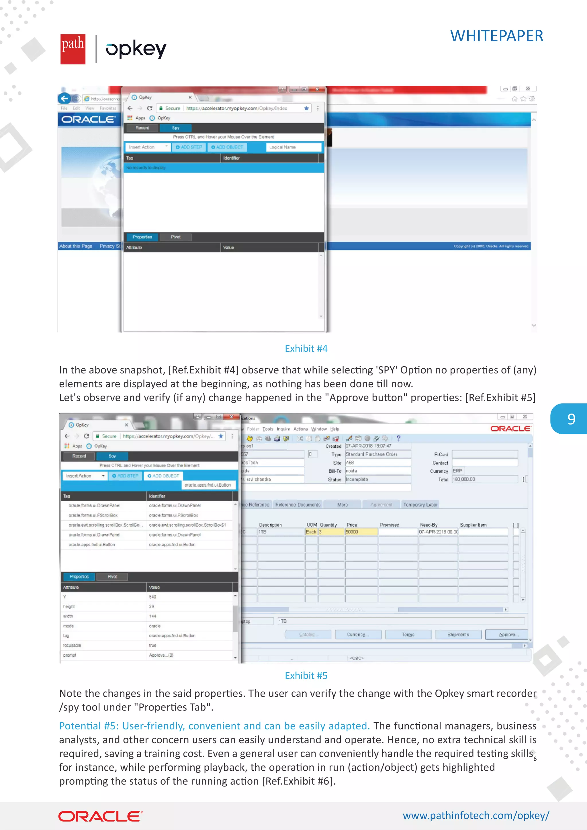 WHITEPAPER
www.pathinfotech.com/opkey/
9
In the above snapshot, [Ref.Exhibit #4] observe that while selec�ng 'SPY' Op�on no proper�es of (any)
elements are displayed at the beginning, as nothing has been done �ll now.
Let's observe and verify (if any) change happened in the Approve bu�on proper�es: [Ref.Exhibit #5]
Note the changes in the said proper�es. The user can verify the change with the Opkey smart recorder
/spy tool under Proper�es Tab.
Poten�al #5: User-friendly, convenient and can be easily adapted. The func�onal managers, business
analysts, and other concern users can easily understand and operate. Hence, no extra technical skill is
required, saving a training cost. Even a general user can conveniently handle the required tes�ng skills6
for instance, while performing playback, the opera�on in run (ac�on/object) gets highlighted
promp�ng the status of the running ac�on [Ref.Exhibit #6].
Exhibit #4
Exhibit #5
 