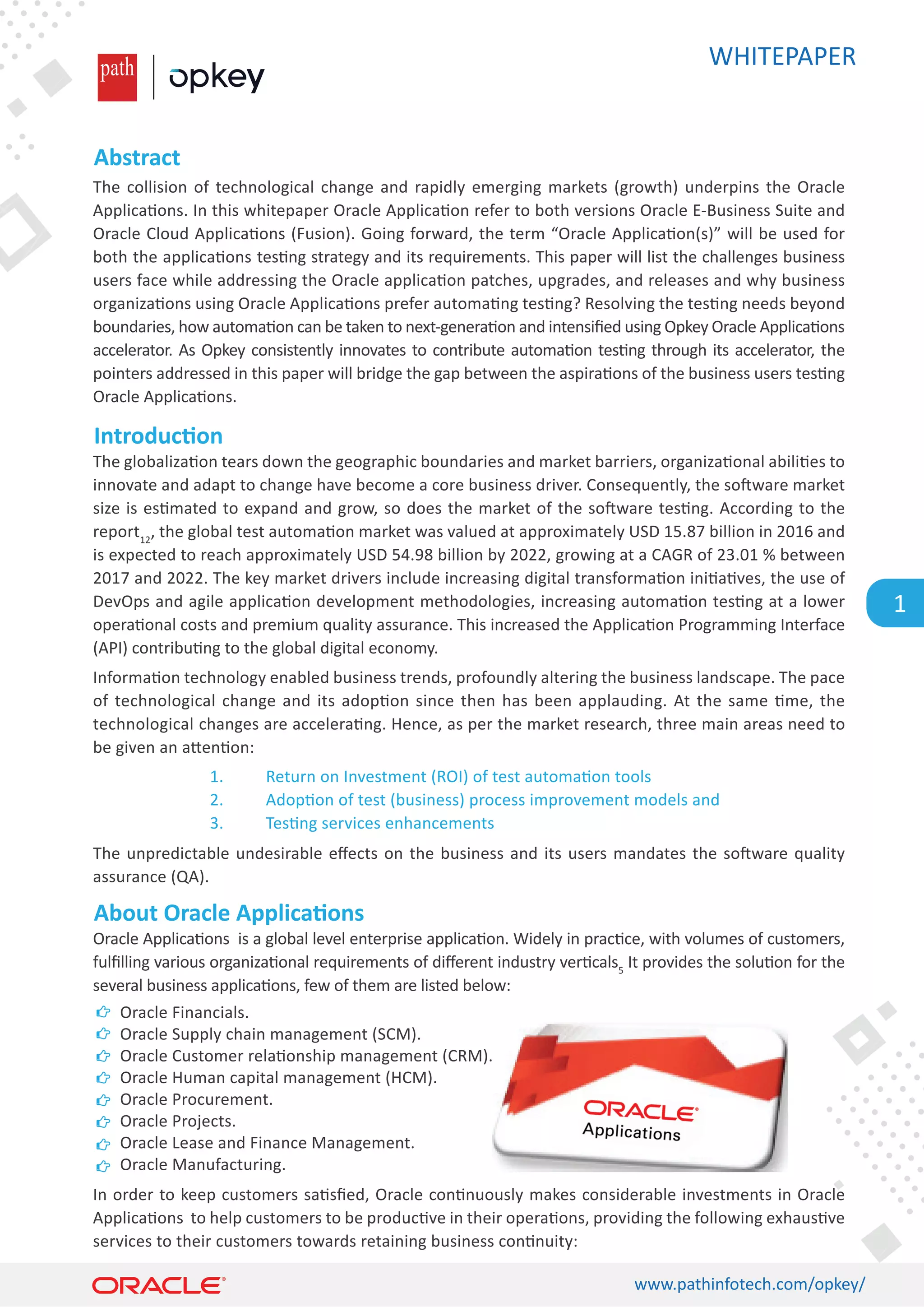 WHITEPAPER
www.pathinfotech.com/opkey/
1
Abstract
Introduc�on
About Oracle Applica�ons
The collision of technological change and rapidly emerging markets (growth) underpins the Oracle
Applica�ons. In this whitepaper Oracle Applica�on refer to both versions Oracle E-Business Suite and
Oracle Cloud Applica�ons (Fusion). Going forward, the term “Oracle Applica�on(s)” will be used for
both the applica�ons tes�ng strategy and its requirements. This paper will list the challenges business
users face while addressing the Oracle applica�on patches, upgrades, and releases and why business
organiza�ons using Oracle Applica�ons prefer automa�ng tes�ng? Resolving the tes�ng needs beyond
boundaries, how automa�on can be taken to next-genera�on and intensiﬁed using Opkey Oracle Applica�ons
accelerator. As Opkey consistently innovates to contribute automa�on tes�ng through its accelerator, the
pointers addressed in this paper will bridge the gap between the aspira�ons of the business users tes�ng
Oracle Applica�ons.
The globaliza�on tears down the geographic boundaries and market barriers, organiza�onal abili�es to
innovate and adapt to change have become a core business driver. Consequently, the so�ware market
size is es�mated to expand and grow, so does the market of the so�ware tes�ng. According to the
report12
, the global test automa�on market was valued at approximately USD 15.87 billion in 2016 and
is expected to reach approximately USD 54.98 billion by 2022, growing at a CAGR of 23.01 % between
2017 and 2022. The key market drivers include increasing digital transforma�on ini�a�ves, the use of
DevOps and agile applica�on development methodologies, increasing automa�on tes�ng at a lower
opera�onal costs and premium quality assurance. This increased the Applica�on Programming Interface
(API) contribu�ng to the global digital economy.
Informa�on technology enabled business trends, profoundly altering the business landscape. The pace
of technological change and its adop�on since then has been applauding. At the same �me, the
technological changes are accelera�ng. Hence, as per the market research, three main areas need to
be given an a�en�on:
Oracle Applica�ons is a global level enterprise applica�on. Widely in prac�ce, with volumes of customers,
fulﬁlling various organiza�onal requirements of diﬀerent industry ver�cals5
It provides the solu�on for the
several business applica�ons, few of them are listed below:
In order to keep customers sa�sﬁed, Oracle con�nuously makes considerable investments in Oracle
Applica�ons to help customers to be produc�ve in their opera�ons, providing the following exhaus�ve
services to their customers towards retaining business con�nuity:
The unpredictable undesirable eﬀects on the business and its users mandates the so�ware quality
assurance (QA).
1. Return on Investment (ROI) of test automa�on tools
2. Adop�on of test (business) process improvement models and
3. Tes�ng services enhancements
Oracle Financials.
Oracle Supply chain management (SCM).
Oracle Customer rela�onship management (CRM).
Oracle Human capital management (HCM).
Oracle Procurement.
Oracle Projects.
Oracle Lease and Finance Management.
Oracle Manufacturing.
 