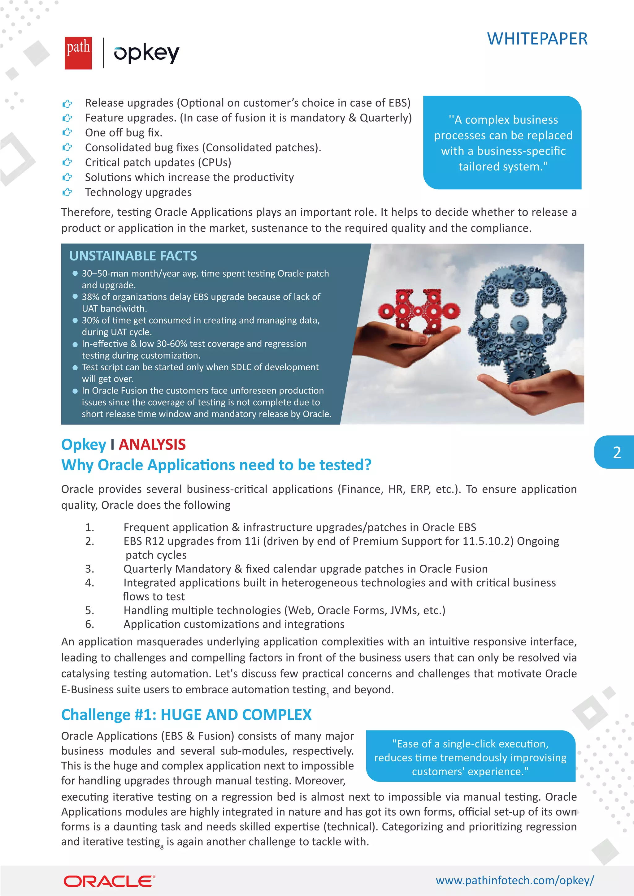 WHITEPAPER
www.pathinfotech.com/opkey/
2
Therefore, tes�ng Oracle Applica�ons plays an important role. It helps to decide whether to release a
product or applica�on in the market, sustenance to the required quality and the compliance.
Oracle provides several business-cri�cal applica�ons (Finance, HR, ERP, etc.). To ensure applica�on
quality, Oracle does the following
An applica�on masquerades underlying applica�on complexi�es with an intui�ve responsive interface,
leading to challenges and compelling factors in front of the business users that can only be resolved via
catalysing tes�ng automa�on. Let's discuss few prac�cal concerns and challenges that mo�vate Oracle
E-Business suite users to embrace automa�on tes�ng1
and beyond.
Oracle Applica�ons (EBS  Fusion) consists of many major
business modules and several sub-modules, respec�vely.
This is the huge and complex applica�on next to impossible
for handling upgrades through manual tes�ng. Moreover,
execu�ng itera�ve tes�ng on a regression bed is almost next to impossible via manual tes�ng. Oracle
Applica�ons modules are highly integrated in nature and has got its own forms, oﬃcial set-up of its own
forms is a daun�ng task and needs skilled exper�se (technical). Categorizing and priori�zing regression
and itera�ve tes�ng8
is again another challenge to tackle with.
Why Oracle Applica�ons need to be tested?
Challenge #1: HUGE AND COMPLEX
Opkey I ANALYSIS
Release upgrades (Op�onal on customer’s choice in case of EBS)
Feature upgrades. (In case of fusion it is mandatory  Quarterly)
One oﬀ bug ﬁx.
Consolidated bug ﬁxes (Consolidated patches).
Cri�cal patch updates (CPUs)
Solu�ons which increase the produc�vity
Technology upgrades
1. Frequent applica�on  infrastructure upgrades/patches in Oracle EBS
2. EBS R12 upgrades from 11i (driven by end of Premium Support for 11.5.10.2) Ongoing
patch cycles
3. Quarterly Mandatory  ﬁxed calendar upgrade patches in Oracle Fusion
4. Integrated applica�ons built in heterogeneous technologies and with cri�cal business
ﬂows to test
5. Handling mul�ple technologies (Web, Oracle Forms, JVMs, etc.)
6. Applica�on customiza�ons and integra�ons
''A complex business
processes can be replaced
with a business-speciﬁc
tailored system.
30–50-man month/year avg. �me spent tes�ng Oracle patch
and upgrade.
38% of organiza�ons delay EBS upgrade because of lack of
UAT bandwidth.
30% of �me get consumed in crea�ng and managing data,
during UAT cycle.
In-eﬀec�ve  low 30-60% test coverage and regression
tes�ng during customiza�on.
Test script can be started only when SDLC of development
will get over.
In Oracle Fusion the customers face unforeseen produc�on
issues since the coverage of tes�ng is not complete due to
short release �me window and mandatory release by Oracle.
UNSTAINABLE FACTS
Ease of a single-click execu�on,
reduces �me tremendously improvising
customers' experience.
 
