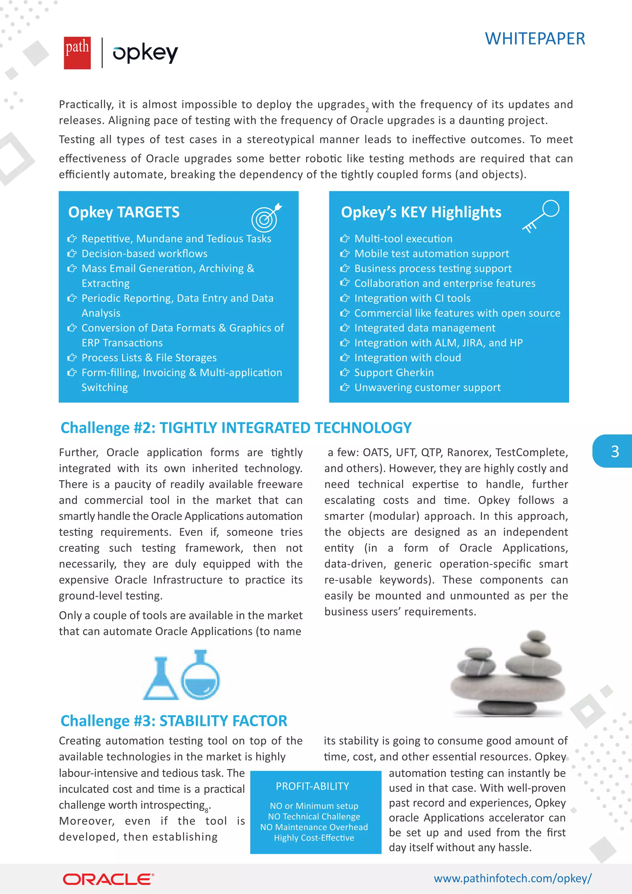 WHITEPAPER
www.pathinfotech.com/opkey/
3
Prac�cally, it is almost impossible to deploy the upgrades2
with the frequency of its updates and
releases. Aligning pace of tes�ng with the frequency of Oracle upgrades is a daun�ng project.
Tes�ng all types of test cases in a stereotypical manner leads to ineﬀec�ve outcomes. To meet
eﬀec�veness of Oracle upgrades some be�er robo�c like tes�ng methods are required that can
eﬃciently automate, breaking the dependency of the �ghtly coupled forms (and objects).
Crea�ng automa�on tes�ng tool on top of the
available technologies in the market is highly
its stability is going to consume good amount of
�me, cost, and other essen�al resources. Opkey
labour-intensive and tedious task. The
inculcated cost and �me is a prac�cal
challenge worth introspec�ng8
.
Moreover, even if the tool is
developed, then establishing
automa�on tes�ng can instantly be
used in that case. With well-proven
past record and experiences, Opkey
oracle Applica�ons accelerator can
be set up and used from the ﬁrst
day itself without any hassle.
Further, Oracle applica�on forms are �ghtly
integrated with its own inherited technology.
There is a paucity of readily available freeware
and commercial tool in the market that can
smartly handle the Oracle Applica�ons automa�on
tes�ng requirements. Even if, someone tries
crea�ng such tes�ng framework, then not
necessarily, they are duly equipped with the
expensive Oracle Infrastructure to prac�ce its
ground-level tes�ng.
Only a couple of tools are available in the market
that can automate Oracle Applica�ons (to name
a few: OATS, UFT, QTP, Ranorex, TestComplete,
and others). However, they are highly costly and
need technical exper�se to handle, further
escala�ng costs and �me. Opkey follows a
smarter (modular) approach. In this approach,
the objects are designed as an independent
en�ty (in a form of Oracle Applica�ons,
data-driven, generic opera�on-speciﬁc smart
re-usable keywords). These components can
easily be mounted and unmounted as per the
business users’ requirements.
Challenge #2: TIGHTLY INTEGRATED TECHNOLOGY
Challenge #3: STABILITY FACTOR
Opkey TARGETS
Repe��ve, Mundane and Tedious Tasks
Decision-based workﬂows
Mass Email Genera�on, Archiving 
Extrac�ng
Periodic Repor�ng, Data Entry and Data
Analysis
Conversion of Data Formats  Graphics of
ERP Transac�ons
Process Lists  File Storages
Form-ﬁlling, Invoicing  Mul�-applica�on
Switching
Opkey’s KEY Highlights
Mul�-tool execu�on
Mobile test automa�on support
Business process tes�ng support
Collabora�on and enterprise features
Integra�on with CI tools
Commercial like features with open source
Integrated data management
Integra�on with ALM, JIRA, and HP
Integra�on with cloud
Support Gherkin
Unwavering customer support
PROFIT-ABILITY
NO or Minimum setup
NO Technical Challenge
NO Maintenance Overhead
Highly Cost-Eﬀec�ve
 