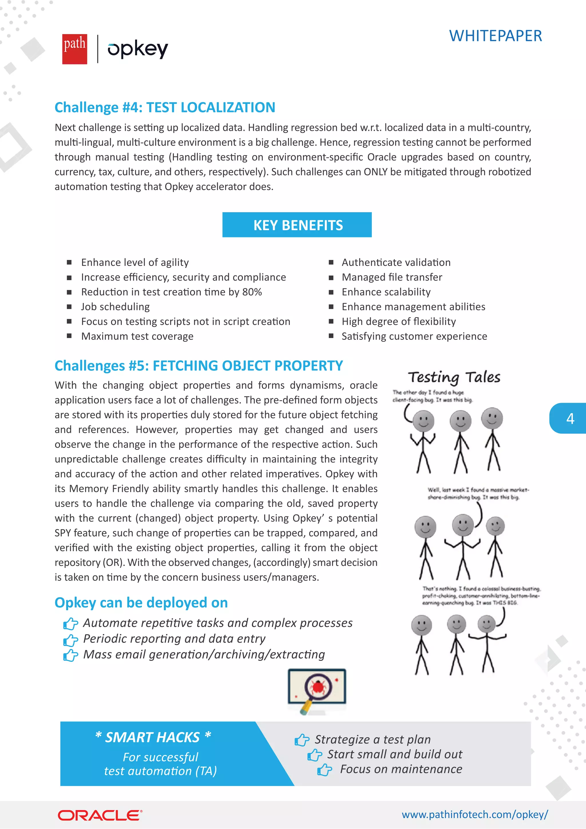 WHITEPAPER
www.pathinfotech.com/opkey/
4
Next challenge is se�ng up localized data. Handling regression bed w.r.t. localized data in a mul�-country,
mul�-lingual, mul�-culture environment is a big challenge. Hence, regression tes�ng cannot be performed
through manual tes�ng (Handling tes�ng on environment-speciﬁc Oracle upgrades based on country,
currency, tax, culture, and others, respec�vely). Such challenges can ONLY be mi�gated through robo�zed
automa�on tes�ng that Opkey accelerator does.
With the changing object proper�es and forms dynamisms, oracle
applica�on users face a lot of challenges. The pre-deﬁned form objects
are stored with its proper�es duly stored for the future object fetching
and references. However, proper�es may get changed and users
observe the change in the performance of the respec�ve ac�on. Such
unpredictable challenge creates diﬃculty in maintaining the integrity
and accuracy of the ac�on and other related impera�ves. Opkey with
its Memory Friendly ability smartly handles this challenge. It enables
users to handle the challenge via comparing the old, saved property
with the current (changed) object property. Using Opkey’ s poten�al
SPY feature, such change of proper�es can be trapped, compared, and
veriﬁed with the exis�ng object proper�es, calling it from the object
repository (OR). With the observed changes, (accordingly) smart decision
is taken on �me by the concern business users/managers.
Challenge #4: TEST LOCALIZATION
Challenges #5: FETCHING OBJECT PROPERTY
Opkey can be deployed on
Enhance level of agility
Increase eﬃciency, security and compliance
Reduc�on in test crea�on �me by 80%
Job scheduling
Focus on tes�ng scripts not in script crea�on
Maximum test coverage
Automate repetitive tasks and complex processes
Periodic reporting and data entry
Mass email generation/archiving/extracting
Authen�cate valida�on
Managed ﬁle transfer
Enhance scalability
Enhance management abili�es
High degree of ﬂexibility
Sa�sfying customer experience
KEY BENEFITS
* SMART HACKS *
For successful
test automation (TA)
Strategize a test plan
Start small and build out
Focus on maintenance
 