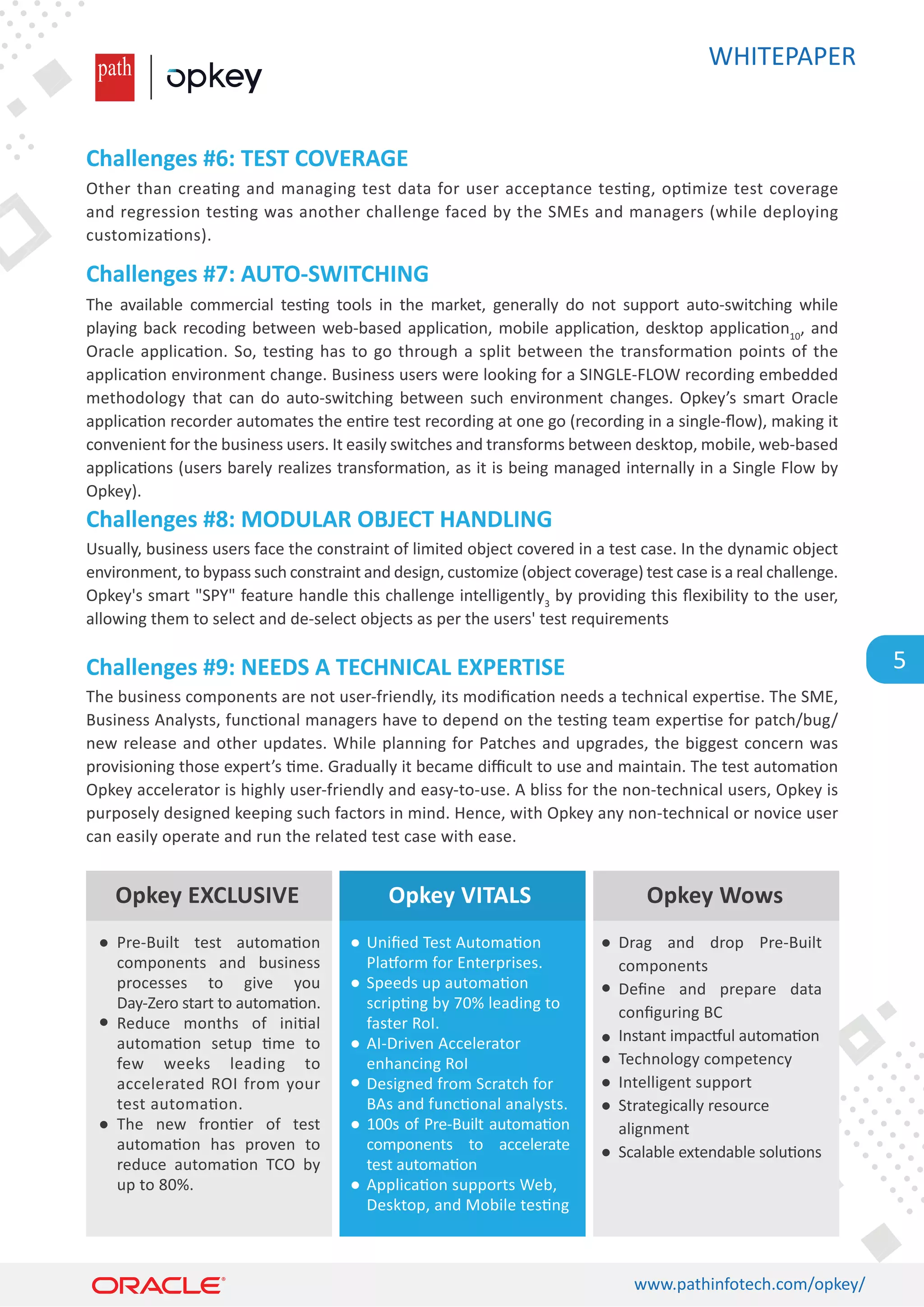 WHITEPAPER
www.pathinfotech.com/opkey/
5
Other than crea�ng and managing test data for user acceptance tes�ng, op�mize test coverage
and regression tes�ng was another challenge faced by the SMEs and managers (while deploying
customiza�ons).
The available commercial tes�ng tools in the market, generally do not support auto-switching while
playing back recoding between web-based applica�on, mobile applica�on, desktop applica�on10
, and
Oracle applica�on. So, tes�ng has to go through a split between the transforma�on points of the
applica�on environment change. Business users were looking for a SINGLE-FLOW recording embedded
methodology that can do auto-switching between such environment changes. Opkey’s smart Oracle
applica�on recorder automates the en�re test recording at one go (recording in a single-ﬂow), making it
convenient for the business users. It easily switches and transforms between desktop, mobile, web-based
applica�ons (users barely realizes transforma�on, as it is being managed internally in a Single Flow by
Opkey).
Usually, business users face the constraint of limited object covered in a test case. In the dynamic object
environment, to bypass such constraint and design, customize (object coverage) test case is a real challenge.
Opkey's smart SPY feature handle this challenge intelligently3
by providing this ﬂexibility to the user,
allowing them to select and de-select objects as per the users' test requirements
The business components are not user-friendly, its modiﬁca�on needs a technical exper�se. The SME,
Business Analysts, func�onal managers have to depend on the tes�ng team exper�se for patch/bug/
new release and other updates. While planning for Patches and upgrades, the biggest concern was
provisioning those expert’s �me. Gradually it became diﬃcult to use and maintain. The test automa�on
Opkey accelerator is highly user-friendly and easy-to-use. A bliss for the non-technical users, Opkey is
purposely designed keeping such factors in mind. Hence, with Opkey any non-technical or novice user
can easily operate and run the related test case with ease.
Challenges #6: TEST COVERAGE
Challenges #7: AUTO-SWITCHING
Challenges #8: MODULAR OBJECT HANDLING
Challenges #9: NEEDS A TECHNICAL EXPERTISE
Opkey EXCLUSIVE Opkey Wows
Opkey VITALS
Pre-Built test automa�on
components and business
processes to give you
Day-Zero start to automa�on.
Reduce months of ini�al
automa�on setup �me to
few weeks leading to
accelerated ROI from your
test automa�on.
The new fron�er of test
automa�on has proven to
reduce automa�on TCO by
up to 80%.
Drag and drop Pre-Built
components
Deﬁne and prepare data
conﬁguring BC
Instant impac�ul automa�on
Technology competency
Intelligent support
Strategically resource
alignment
Scalable extendable solu�ons
Uniﬁed Test Automa�on
Pla�orm for Enterprises.
Speeds up automa�on
scrip�ng by 70% leading to
faster RoI.
AI-Driven Accelerator
enhancing RoI
Designed from Scratch for
BAs and func�onal analysts.
100s of Pre-Built automa�on
components to accelerate
test automa�on
Applica�on supports Web,
Desktop, and Mobile tes�ng
 