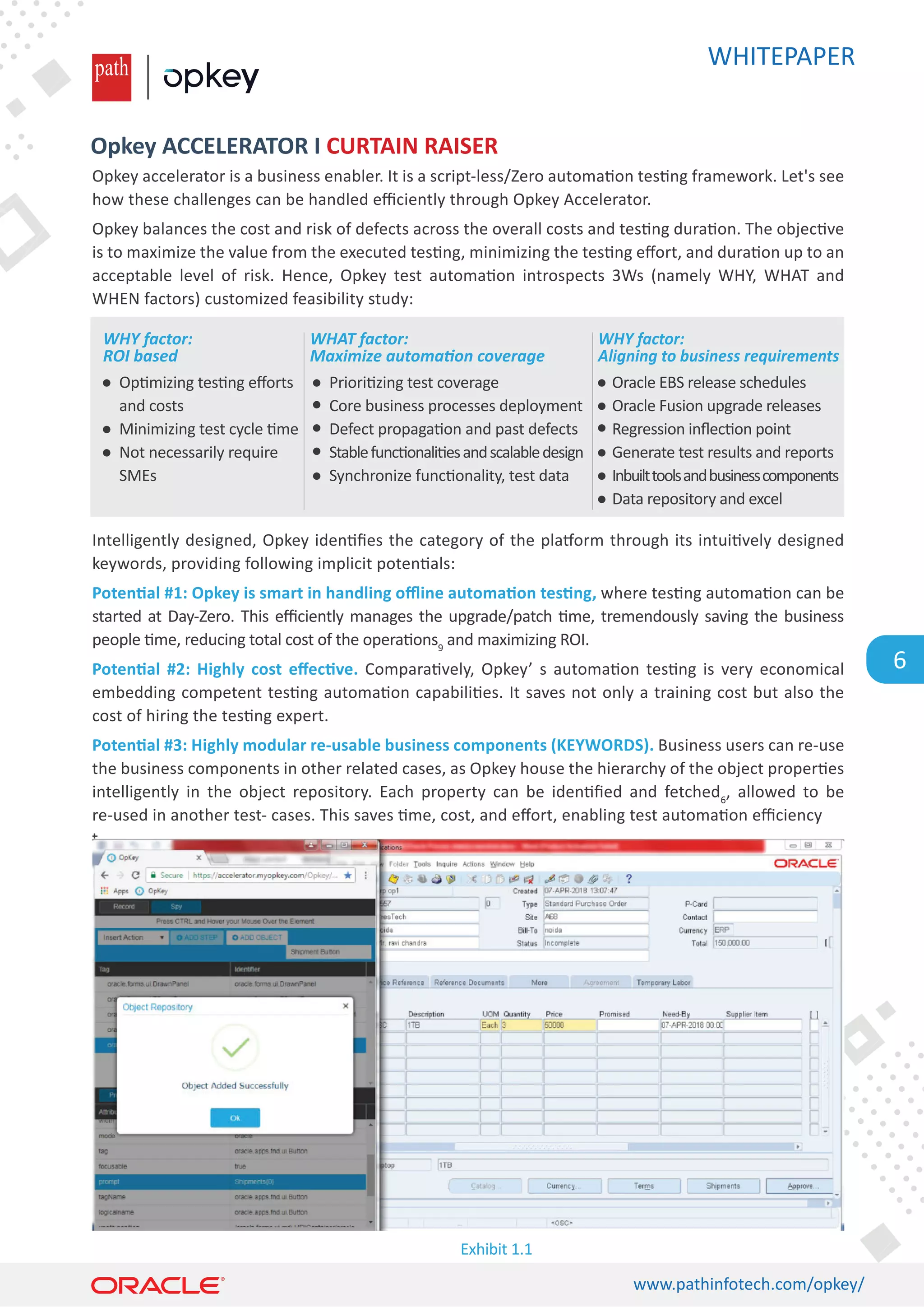 WHITEPAPER
www.pathinfotech.com/opkey/
6
Opkey accelerator is a business enabler. It is a script-less/Zero automa�on tes�ng framework. Let's see
how these challenges can be handled eﬃciently through Opkey Accelerator.
Opkey balances the cost and risk of defects across the overall costs and tes�ng dura�on. The objec�ve
is to maximize the value from the executed tes�ng, minimizing the tes�ng eﬀort, and dura�on up to an
acceptable level of risk. Hence, Opkey test automa�on introspects 3Ws (namely WHY, WHAT and
WHEN factors) customized feasibility study:
Intelligently designed, Opkey iden�ﬁes the category of the pla�orm through its intui�vely designed
keywords, providing following implicit poten�als:
Poten�al #1: Opkey is smart in handling oﬄine automa�on tes�ng, where tes�ng automa�on can be
started at Day-Zero. This eﬃciently manages the upgrade/patch �me, tremendously saving the business
people �me, reducing total cost of the opera�ons9
and maximizing ROI.
Poten�al #2: Highly cost eﬀec�ve. Compara�vely, Opkey’ s automa�on tes�ng is very economical
embedding competent tes�ng automa�on capabili�es. It saves not only a training cost but also the
cost of hiring the tes�ng expert.
Poten�al #3: Highly modular re-usable business components (KEYWORDS). Business users can re-use
the business components in other related cases, as Opkey house the hierarchy of the object proper�es
intelligently in the object repository. Each property can be iden�ﬁed and fetched6
, allowed to be
re-used in another test- cases. This saves �me, cost, and eﬀort, enabling test automa�on eﬃciency
t
Opkey ACCELERATOR I CURTAIN RAISER
Op�mizing tes�ng eﬀorts
and costs
Minimizing test cycle �me
Not necessarily require
SMEs
Exhibit 1.1
Oracle EBS release schedules
Oracle Fusion upgrade releases
Regression inﬂec�on point
Generate test results and reports
Inbuilttoolsandbusinesscomponents
Data repository and excel
WHY factor:
ROI based
Priori�zing test coverage
Core business processes deployment
Defect propaga�on and past defects
Stablefunc�onali�esandscalabledesign
Synchronize func�onality, test data
WHAT factor:
Maximize automation coverage
WHY factor:
Aligning to business requirements
 