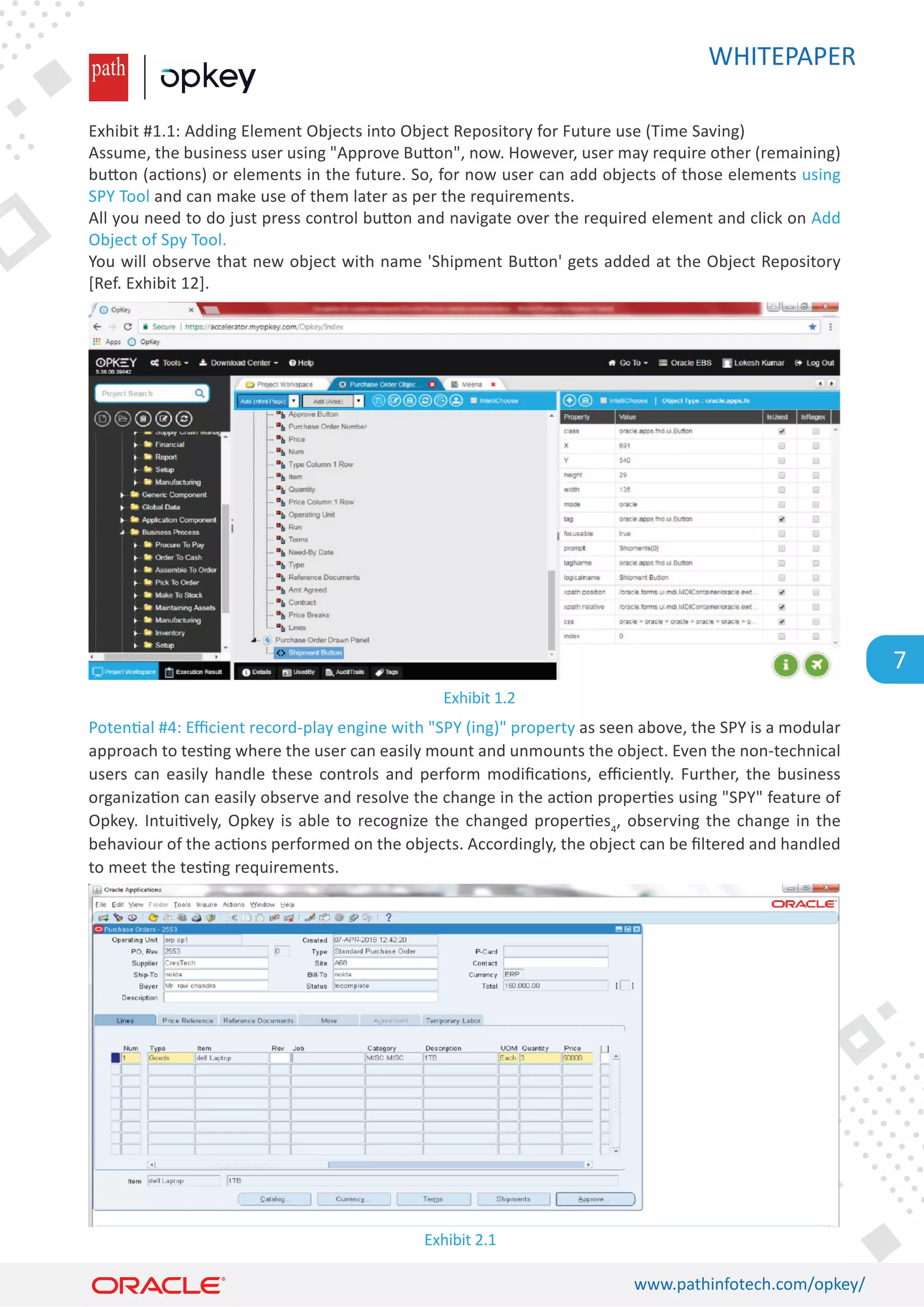WHITEPAPER
www.pathinfotech.com/opkey/
7
Exhibit #1.1: Adding Element Objects into Object Repository for Future use (Time Saving)
Assume, the business user using Approve Bu�on, now. However, user may require other (remaining)
bu�on (ac�ons) or elements in the future. So, for now user can add objects of those elements using
SPY Tool and can make use of them later as per the requirements.
All you need to do just press control bu�on and navigate over the required element and click on Add
Object of Spy Tool.
You will observe that new object with name 'Shipment Bu�on' gets added at the Object Repository
[Ref. Exhibit 12].
Poten�al #4: Eﬃcient record-play engine with SPY (ing) property as seen above, the SPY is a modular
approach to tes�ng where the user can easily mount and unmounts the object. Even the non-technical
users can easily handle these controls and perform modiﬁca�ons, eﬃciently. Further, the business
organiza�on can easily observe and resolve the change in the ac�on proper�es using SPY feature of
Opkey. Intui�vely, Opkey is able to recognize the changed proper�es4
, observing the change in the
behaviour of the ac�ons performed on the objects. Accordingly, the object can be ﬁltered and handled
to meet the tes�ng requirements.
Exhibit 2.1
Exhibit 1.2
 