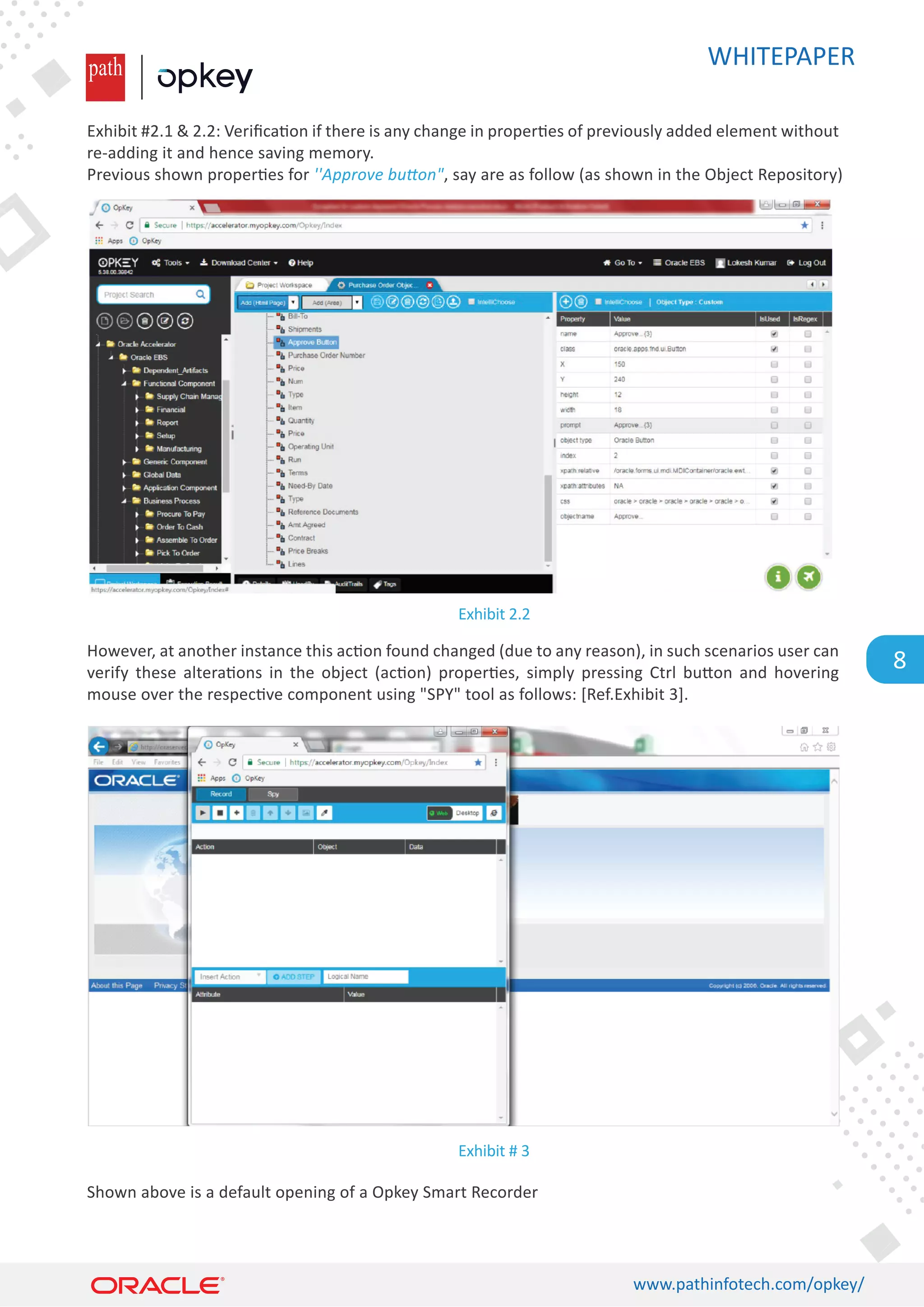 WHITEPAPER
www.pathinfotech.com/opkey/
8
Exhibit #2.1  2.2: Veriﬁca�on if there is any change in proper�es of previously added element without
re-adding it and hence saving memory.
Previous shown proper�es for ''Approve button, say are as follow (as shown in the Object Repository)
However, at another instance this ac�on found changed (due to any reason), in such scenarios user can
verify these altera�ons in the object (ac�on) proper�es, simply pressing Ctrl bu�on and hovering
mouse over the respec�ve component using SPY tool as follows: [Ref.Exhibit 3].
Shown above is a default opening of a Opkey Smart Recorder
Exhibit 2.2
Exhibit # 3
 