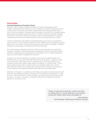 10
Case Studies
Innovest Depends on the Savvis Cloud
Innovest was founded in 2000 to provide innovative technology-driven
middle- and back-office solutions to trust companies, wealth management firms,
not-for-profit institutions, and other organizations that manage assets held in
trust. Since its inception, Innovest was a colocation customer of a company whose
assets were eventually acquired by Savvis. In 2004, Innovest realized it needed
more than a colocation solution to keep up with its rapid expansion. It chose to
implement what was then called the Savvis Utility Compute service in 2004.
“A lot of companies were offering managed hosting, but Savvis was ahead of
them all with its utility compute platform, which offered us the scalability of being
able to turn up a server for 30 days and bring it back down as needed,” said Ray
Umerley, vice president, chief security officer at Innovest.
Now, after being a satisfied customer of Savvis cloud solutions for more than
six years, Innovest is beta testing Savvis Symphony Virtual Private Data Center
(VPDC) in preparation for deploying it as the platform for its industry-leading
SaaS trust and wealth management solutions.
Innovest now has the flexibility, scalability and control it needs to keep its IT
infrastructure in sync with customer demand for its solutions. “Today, if I need
more resources, I don’t even have to contact Savvis. I can go directly to my
customer portal and create a data center and deploy it,” Umerley said. “I don’t
have to talk to sales; I don’t need to talk to an engineer. Right now, via the
SavvisStation portal, I can actually go in and provision storage, I can provision
virtual machines, all without having to deal with any Savvis personnel.”
Whereas in the past it could take up to 90 days to provision physical servers and
build out the operating systems, Umerley can now deploy new systems in under
an hour. “Then we can turn it off and make it go away, and we don’t have to pay
any more,” he said. “This ability to expand and shrink as needed contributes
directly to our bottom line.”
“Today, if I need more resources, I don’t even have
to contact Savvis. I can go directly to my customer
portal and create a data center and deploy it.”
– Ray Umerley
Vice President, Chief Security Officer, Innovest
 
