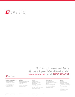 © 2010 Savvis, Inc. All rights reserved. Savvis®
is the registered trademark of Savvis Communications Corporation.
All other trademarks and service marks are the property of their respective owners. -2-
Canada
6800 Millcreek Drive
Mississauga, ON
L5N 4J9
Tel 1.877.387.3764
www.savvis.ca
EMEA
Eskdale Road
Winnersh Triangle
Wokingham
Berkshire RG41 5TS
United Kingdom
Tel +44 (0)118 322 6000
www.savvis.co.uk
Asia Pacific
50 Raffles Place
Singapore Land Tower
#13-01
Singapore 048623
Tel +65 6768 8000
www.savvis.sg
Japan
7th Floor
Kyodo Building
(Jinbocho 3cho-me)
3-29 Kanda Jinbocho
Chiyoda-ku
Tokyo 101-0051
Japan
Tel +81.3.5214.0151
www.savvis.jp
Global Headquarters
1 Savvis Parkway
St. Louis, MO 63017
Tel 1.800.SAVVIS.1
(1.800.728.8471)
www.savvis.net
To find out more about Savvis
Outsourcing and Cloud Services visit
www.savvis.net or call 1.800.SAVVIS.1.
 