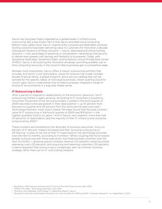 3
Savvis has long been highly regarded as a global leader in infrastructure
outsourcing. But a less known fact is that Savvis provided cloud computing
before it was called cloud. Savvis’ original utility compute and dedicated compute
hosting solutions have been delivering value to customers for more than a decade.
Subsequent iterations of these solutions — Savvis’ dedicated and virtual hosting
solutions — took advantage of advances in virtualization, networking, and security
to deliver even greater cost savings and flexibility to businesses. Today, with
Symphony Dedicated, Symphony Open, and Symphony Virtual Private Data Center
(VPDC), Savvis is still pushing the innovation envelope, providing scalable, just-in-
time computing resources in the cloud to help businesses gain a competitive edge.
Perhaps most importantly, Savvis offers a robust outsourcing portfolio that
includes, but which is not restricted to, cloud. Its outsourcing model includes
flexible financial terms, a global footprint, and a service catalog that can be
tailored for the specific needs of individual businesses. Never pushing cloud for
cloud’s sake, Savvis understands how to help businesses integrate a range of
diverse IT environments in a way that makes sense.
IT Outsourcing is Back
After a period of stagnation related partly to the economic downturn, the IT
outsourcing market is again growing. According to IT consultancy EquaTerra,
more than 75 percent of the service providers it polled in the third quarter of
2009 reported continued growth in their deal pipeline — up 10 percent from
the previous quarter and 34 percent from the same period year-over-year.2
Technology Partners’ most recent Global TPI Index found that the total contract
value of IT outsourcing in the fourth quarter of 2009 was $19 billion — the
highest quarterly total in six years.3
And in Savvis’ own research, more than half
(51 percent) of respondents said the majority of their IT infrastructure would be
outsourced by 2020.4
These numbers are bolstered by the attitudes of business executives. Sixty-six
percent of IT decision makers surveyed said that “pursuing outsourcing or
off-shoring” is likely to be one of their IT organizations’ top technology priorities
over the next 12 months, according to Forrester.5
When coupling the move toward
greater outsourcing with these executives’ top three business priorities over the
next 12 months — growing overall company revenue (53 percent); lowering overall
operating costs (52 percent); and acquiring and retaining customers (35 percent),
it seems apparent that outsourcing is increasingly seen as a holistic business
strategy rather than just an IT cost-cutting measure.
2
EquaTerra’s 1Q10 Advisor and Business/IT Service Provider Pulse Survey, April 2010.
3
“Global TPI Index,” Technology Partners, April 2010.
4
“Rising to the Challenge: 2010 Global IT Leadership Report, Savvis.
5
“Business Continuity and Disaster Recovery Are Top Priorities for 2010 and 2011”, Forrester Research, Inc. September 2, 2010
 