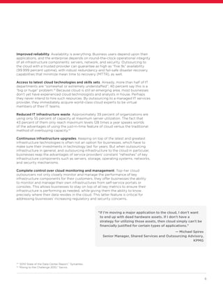 6
Improved reliability. Availability is everything. Business users depend upon their
applications, and the enterprise depends on round-the-clock operational integrity
of all infrastructure components: servers, network, and security. Outsourcing to
the cloud with a trusted provider can guarantee as high as “five 9s” availability
(99.999 percent uptime), with robust redundancy and fail-safe disaster recovery
capabilities that minimize mean time to recovery (MTTR), as well.
Access to latest cloud technologies and skills sets. Already, more than half of IT
departments are “somewhat or extremely understaffed”; 40 percent say this is a
“big or huge” problem.13
Because cloud is still an emerging area, most businesses
don’t yet have experienced cloud technologists and analysts in house. Perhaps
they never intend to hire such resources. By outsourcing to a managed IT services
provider, they immediately acquire world-class cloud experts to be virtual
members of their IT teams.
Reduced IT infrastructure waste. Approximately 39 percent of organizations are
using only 55 percent of capacity at maximum server utilization. The fact that
43 percent of them only reach maximum levels 128 times a year speaks worlds
of the advantages of using the just-in-time feature of cloud versus the traditional
method of overbuying capacity.14
Continuous infrastructure upgrades. Keeping on top of the latest and greatest
infrastructure technologies is often not an option for businesses, which have to
make sure their investments in technology last for years. But when outsourcing
infrastructure in general, and outsourcing infrastructure to the cloud in particular,
businesses reap the advantages of service providers’ constant “refreshes” of key
infrastructure components such as servers, storage, operating systems, networks,
and security mechanisms.
Complete control over cloud monitoring and management. Top-tier cloud
outsourcers not only closely monitor and manage the performance of key
infrastructure components for their customers, they offer businesses the ability
to monitor and manage their own infrastructures from self-service portals or
consoles. This allows businesses to stay on top of all key metrics to ensure their
infrastructure is performing as needed, while giving them the ability to know
precisely where their data resides in the cloud. This latter feature is critical for
addressing businesses’ increasing regulatory and security concerns.
13
“2010 State of the Data Center Report,” Symantec.
14
“Rising to the Challenge 2010,” Savvis.
“If I’m moving a major application to the cloud, I don’t want
to end up with dead hardware assets. If I don’t have a
strategy for utilizing those assets, then cloud simply can’t be
financially justified for certain types of applications.”
— Michael Spires
Senior Manager, Shared Services and Outsourcing Advisory,
KPMG
 