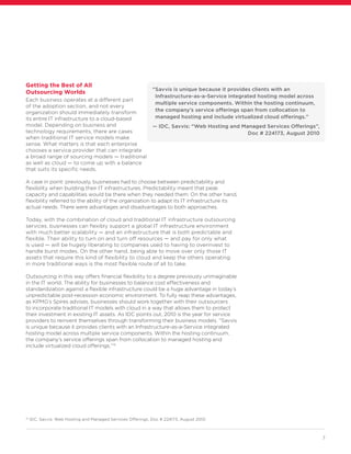 7
Getting the Best of All
Outsourcing Worlds
Each business operates at a different part
of the adoption section, and not every
organization should immediately transform
its entire IT infrastructure to a cloud-based
model. Depending on business and
technology requirements, there are cases
when traditional IT service models make
sense. What matters is that each enterprise
chooses a service provider that can integrate
a broad range of sourcing models — traditional
as well as cloud — to come up with a balance
that suits its specific needs.
A case in point: previously, businesses had to choose between predictability and
flexibility when building their IT infrastructures. Predictability meant that peak
capacity and capabilities would be there when they needed them. On the other hand,
flexibility referred to the ability of the organization to adapt its IT infrastructure its
actual needs. There were advantages and disadvantages to both approaches.
Today, with the combination of cloud and traditional IT infrastructure outsourcing
services, businesses can flexibly support a global IT infrastructure environment
with much better scalability — and an infrastructure that is both predictable and
flexible. Their ability to turn on and turn off resources — and pay for only what
is used — will be hugely liberating to companies used to having to overinvest to
handle burst modes. On the other hand, being able to move over only those IT
assets that require this kind of flexibility to cloud and keep the others operating
in more traditional ways is the most flexible route of all to take.
Outsourcing in this way offers financial flexibility to a degree previously unimaginable
in the IT world. The ability for businesses to balance cost effectiveness and
standardization against a flexible infrastructure could be a huge advantage in today’s
unpredictable post-recession economic environment. To fully reap these advantages,
as KPMG’s Spires advises, businesses should work together with their outsourcers
to incorporate traditional IT models with cloud in a way that allows them to protect
their investment in existing IT assets. As IDC points out, 2010 is the year for service
providers to reinvent themselves through transforming their business models. “Savvis
is unique because it provides clients with an Infrastructure-as-a-Service integrated
hosting model across multiple service components. Within the hosting continuum,
the company’s service offerings span from collocation to managed hosting and
include virtualized cloud offerings.”15
15
IDC, Savvis: Web Hosting and Managed Services Offerings, Doc # 224173, August 2010
“Savvis is unique because it provides clients with an
Infrastructure-as-a-Service integrated hosting model across
multiple service components. Within the hosting continuum,
the company’s service offerings span from collocation to
managed hosting and include virtualized cloud offerings.”
— IDC, Savvis: “Web Hosting and Managed Services Offerings”,
Doc # 224173, August 2010
 