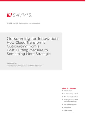 Outsourcing for Innovation:
How Cloud Transforms
Outsourcing from a
Cost-Cutting Measure to
Something More Strategic
White paper: Outsourcing for Innovation
Table of Contents
2 Introduction
3 IT Outsourcing is Back
4 The Move to the Cloud
7 Getting the Best of All
Outsourcing Worlds
8 The Savvis Portfolio
9 Conclusion
10 Case Studies
Steve Garrou
Vice President, Outsourcing and Cloud Services
 