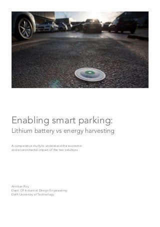 Enabling smart parking:
Lithium battery vs energy harvesting
A comparative study to understand the economic
and environmental impact of the two solutions
Anirban Roy
Dept. Of Industrial Design Engineering
Delft University of Technology
 
