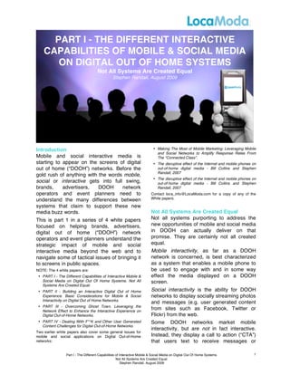 PART I - THE DIFFERENT INTERACTIVE
    CAPABILITIES OF MOBILE & SOCIAL MEDIA
       ON DIGITAL OUT OF HOME SYSTEMS
                                      Not All Systems Are Created Equal
                                                Stephen Randall, August 2009




Introduction                                                                • Making The Most of Mobile Marketing: Leveraging Mobile
                                                                              and Social Networks to Amplify Response Rates From
Mobile and social interactive media is                                        The “Connected Class”.
starting to appear on the screens of digital                                • The disruptive effect of the Internet and mobile phones on
out of home (“DOOH”) networks. Before the                                     out-of-home digital media - Bill Collins and Stephen
                                                                              Randall, 2007
gold rush of anything with the words mobile,
                                                                            • The disruptive effect of the Internet and mobile phones on
social or interactive gets into full swing,                                   out-of-home digital media - Bill Collins and Stephen
brands,     advertisers,   DOOH     network                                   Randall, 2007
operators and event planners need to                                       Contact loca_info@LocaModa.com for a copy of any of the
understand the many differences between                                    White papers.

systems that claim to support these new
media buzz words.                                                          Not All Systems Are Created Equal
This is part 1 in a series of 4 white papers                               Not all systems purporting to address the
focused on helping brands, advertisers,                                    new opportunities of mobile and social media
digital out of home (“DOOH”) network                                       in DOOH can actually deliver on that
operators and event planners understand the                                promise. They are certainly not all created
strategic impact of mobile and social                                      equal.
interactive media beyond the web and to                                    Mobile interactivity, as far as a DOOH
navigate some of tactical issues of bringing it                            network is concerned, is best characterized
to screens in public spaces.                                               as a system that enables a mobile phone to
NOTE: The 4 white papers are:                                              be used to engage with and in some way
 • PART I - The Different Capabilities of Interactive Mobile &             effect the media displayed on a DOOH
   Social Media on Digital Out Of Home Systems. Not All                    screen.
   Systems Are Created Equal.
 • PART II - Building an Interactive Digital Out of Home                   Social interactivity is the ability for DOOH
   Experience. Basic Considerations for Mobile & Social                    networks to display socially streaming photos
   Interactivity on Digital Out of Home Networks.
                                                                           and messages (e.g. user generated content
 • PART III - Overcoming Ghost Town. Leveraging the
   Network Effect to Enhance the Interactive Experience on
                                                                           from sites such as Facebook, Twitter or
   Digital Out-of-Home Networks.                                           Flickr) from the web.
 • PART IV - Dealing With F**K and Other User Generated                    Some DOOH networks market mobile
   Content Challenges for Digital Out-of-Home Networks.
                                                                           interactivity, but are not in fact interactive.
Two earlier white papers also cover some general issues for
mobile and social applications on Digital Out-of-Home                      Instead, they display a call to action (“CTA”)
networks:                                                                  that users text to receive messages or

                 Part I - The Different Capabilities of Interactive Mobile & Social Media on Digital Out Of Home Systems.             1
                                                     Not All Systems Are Created Equal.
                                                         Stephen Randall, August 2009
 
