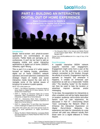 PART II - BUILDING AN INTERACTIVE
              DIGITAL OUT OF HOME EXPERIENCE
                               Basic Considerations for Mobile &
                       Social Interactivity on Digital Out of Home Networks
                                                 Stephen Randall, August 2009




Introduction                                                               • The Disruptive Effect of the Internet and Mobile Phones
                                                                             on Out-of-Home Digital Media - Bill Collins and Stephen
Simple text-to-screen and photo-to-screen                                    Randall, 2007
applications are commonplace at pop                                      Contact loca_info@LocaModa.com for a copy of any of the
concerts. Twitter feeds are springing up in                              White papers.
conferences. It canʼt be too hard to add an
engaging mobile and social interactive                                   First Principles
applications to digital out of home (“DOOH”)                             A capable interactive DOOH network
networks, right? Wrong.                                                  supports      real-time    user    engagement.
This is part 2 in a series of 4 white papers                             Engagement might come from a user at the
focused on helping brands, advertisers,                                  location or via the web (e.g. via a social
digital out of home (“DOOH”) network                                     network connected to the location through
operators and event planners understand the                              the affinity of a brand). Engagement might be
strategic impact of mobile and social                                    sporadic or frequent, but whenever it
interactive media beyond the web and to                                  happens, it creates an enhanced user
navigate some of the tactical issues of                                  experience as well as a measurable “mobile
bringing it to screens in public spaces.                                 click.” The resulting “pulse” for the location
NOTE: The 4 white papers are:                                            can then be used to help the location or
 • PART I - The Different Capabilities of Interactive Mobile &           advertiser       improve     services   and/or
   Social Media on Digital Out Of Home Systems. Not All                  messaging.
   Systems Are Created Equal.
 • PART II - Building an Interactive Digital Out of Home                 To be clear, the expectation for interactivity is
   Experience. Basic Considerations for Mobile & Social                  often unrealistic and will be highly dependant
   Interactivity on Digital Out of Home Networks.                        on location, audience, call to action and other
 • PART III - Overcoming Ghost Town. Leveraging the
   Network Effect to Enhance the Interactive Experience on
                                                                         factors such as user experience. As
   Digital Out-of-Home Networks.                                         discussed in Part III - Overcoming Ghost
 • PART IV - Dealing With F**K and Other User Generated                  Town. Leveraging the Network Effect to
   Content Challenges for Digital Out-of-Home Networks.                  Enhance the Interactive Experience on
Two earlier white papers also cover some general issues for              Digital    Out-of-Home        Networks,      the
mobile and social applications on Digital Out-of-Home
networks:                                                                experience and data for interactivity at a pop
 • Making The Most of Mobile Marketing: Leveraging Mobile                concert will yield very different results than
   and Social Networks to Amplify Response Rates From the                those seen on a digital billboard in Times
   “Connected Class.”
                                                                         Square.

                                      Part II - Building an Interactive Digital Out of Home Experience.                            1
                           Basic Considerations for Mobile & Social Interactivity on Digital Out of Home Networks.
                                                        Stephen Randall, August 2009
 