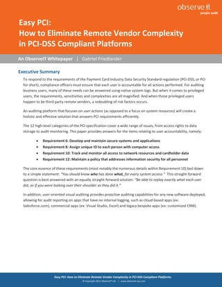 1


Easy PCI:
How to Eliminate Remote Vendor Complexity
in PCI-DSS Compliant Platforms
An ObserveIT Whitepaper | Gabriel Friedlander

Executive Summary
  To respond to the requirements of the Payment Card Industry Data Security Standard regulation (PCI-DSS, or PCI
  for short), compliance officers must ensure that each user is accountable for all actions performed. For auditing
  business users, many of these needs can be answered using native system logs. But when it comes to privileged
  users, the requirements, sensitivities and complexities are all magnified. And when those privileged users
  happen to be third-party remote vendors, a redoubling of risk factors occurs.

  An auditing platform that focuses on user actions (as opposed to a focus on system resources) will create a
  holistic and effective solution that answers PCI requirements efficiently.

  The 12 high-level categories of the PCI specification cover a wide range of issues, from access rights to data
  storage to audit monitoring. This paper provides answers for the items relating to user accountability, namely:

             Requirement 6: Develop and maintain secure systems and applications
             Requirement 8: Assign unique ID to each person with computer access
             Requirement 10: Track and monitor all access to network resources and cardholder data
             Requirement 12: Maintain a policy that addresses information security for all personnel

  The core essence of these requirements (most notably the numerous details within Requirement 10) boil down
  to a simple statement: “You should know who has done what, for every system access.” This straight-forward
  question is best answered with an equally straight-forward solution: “Be able to replay exactly what each user
  did, as if you were looking over their shoulder as they did it.”

  In addition, user-oriented visual auditing provides proactive auditing capabilities for any new software deployed,
  allowing for audit reporting on apps that have no internal logging, such as cloud-based apps (ex:
  Salesforce.com), commercial apps (ex: Visual Studio, Excel) and legacy bespoke apps (ex: customized CRM).




                     Easy PCI: How to Eliminate Remote Vendor Complexity in PCI-DSS Compliant Platforms
                                        © Copyright 2011 ObserveIT Ltd. | www.observeit-sys.com
 