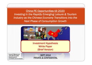 China PE Opportunities till 2020 
Investing in the Rapidly Emerging Leisure & Tourism 
Industry as the Chinese Economy Transitions into the 
Next Phase of Consumption Growth 
Investment Hypothesis 
White Paper 
(Brief Version) 
kcyoon07@gmail,com 
+86-18675573803 
Skype:kcyoon07 
cn.linkedin.com/in/kcyoon/ 
SEPT 2014 
PRIVATE & CONFIDENTIAL 
 