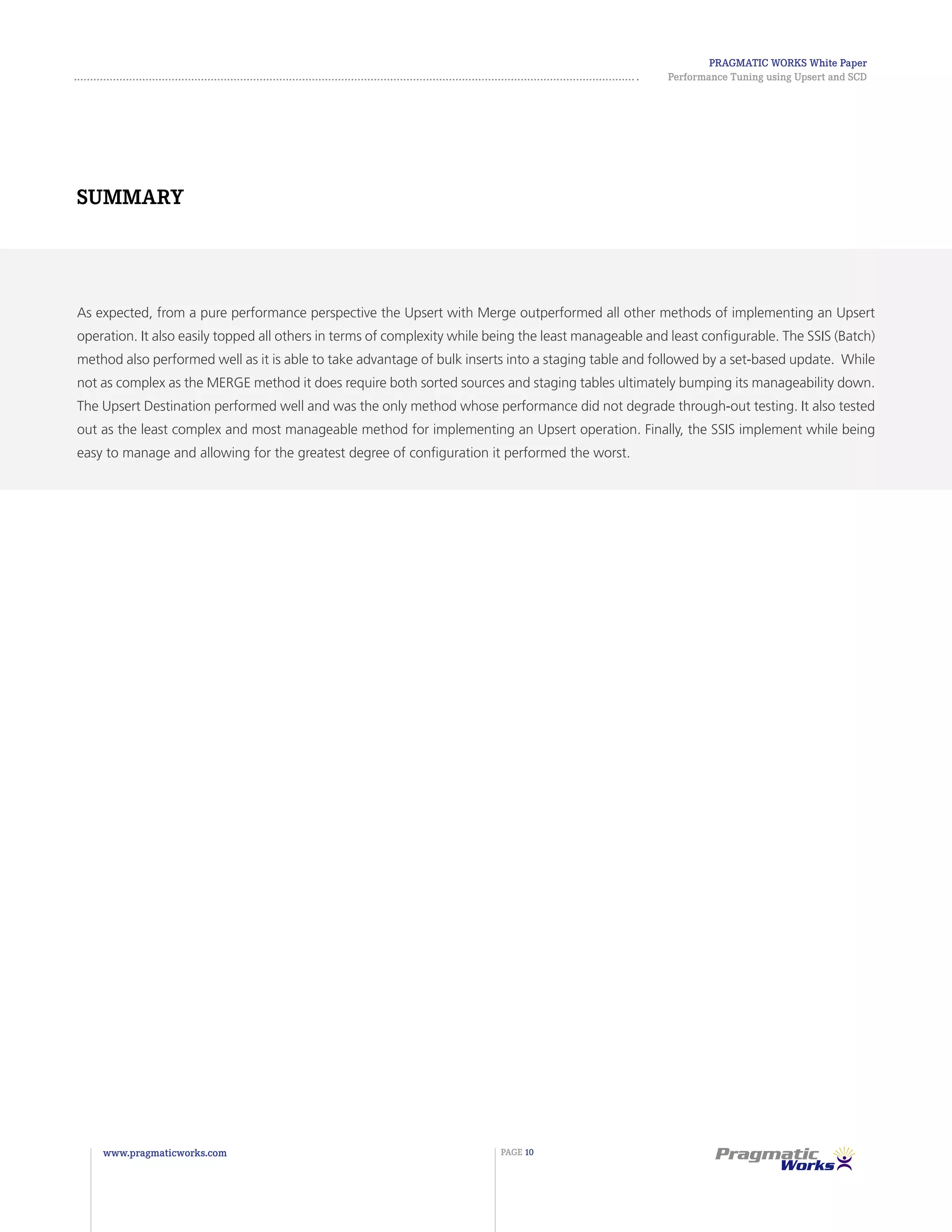 Pragmatic Works White Paper
Performance Tuning using Upsert and SCD
www.pragmaticworks.com PAGE 10
As expected, from a pure performance perspective the Upsert with Merge outperformed all other methods of implementing an Upsert
operation. It also easily topped all others in terms of complexity while being the least manageable and least configurable. The SSIS (Batch)
method also performed well as it is able to take advantage of bulk inserts into a staging table and followed by a set-based update. While
not as complex as the MERGE method it does require both sorted sources and staging tables ultimately bumping its manageability down.
The Upsert Destination performed well and was the only method whose performance did not degrade through-out testing. It also tested
out as the least complex and most manageable method for implementing an Upsert operation. Finally, the SSIS implement while being
easy to manage and allowing for the greatest degree of configuration it performed the worst.
Summary
 