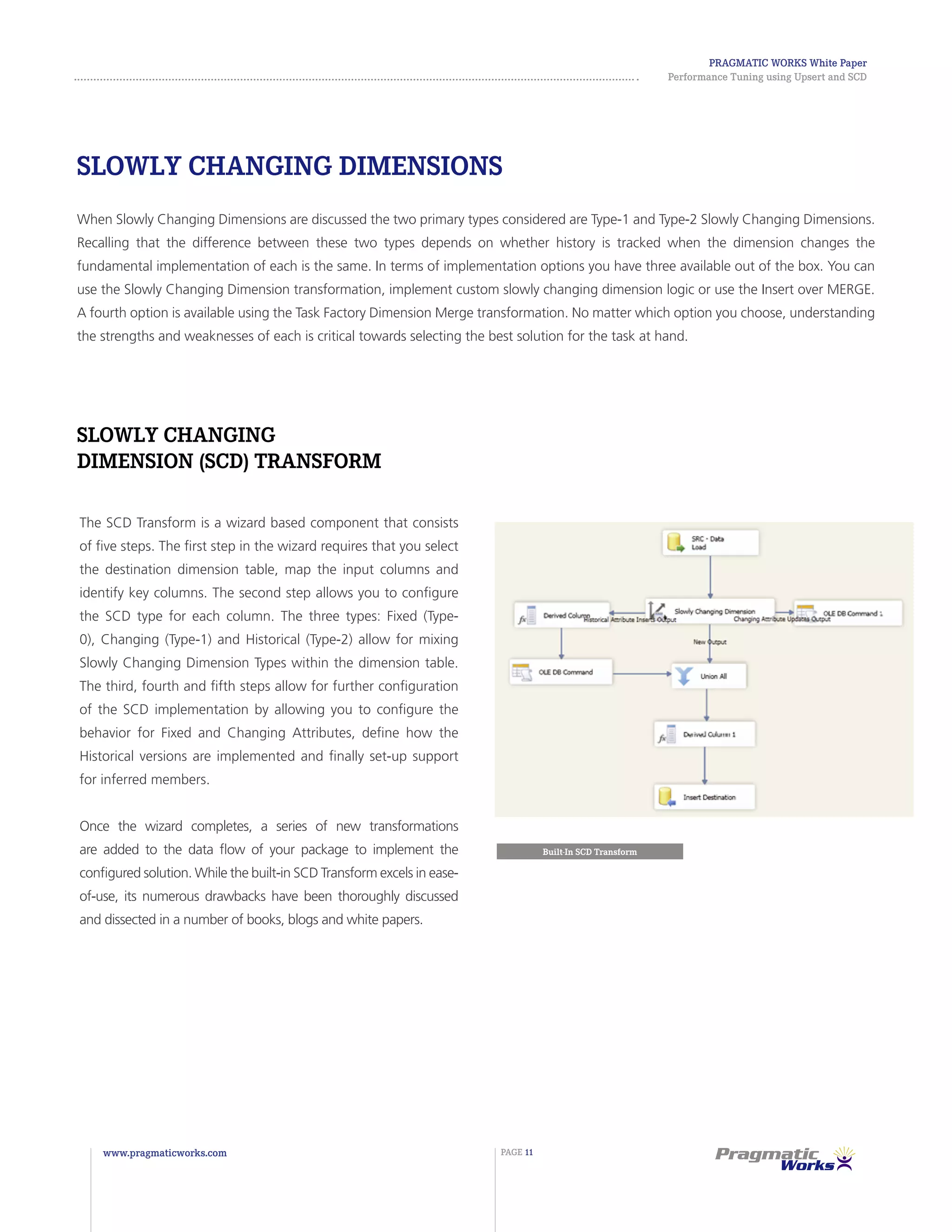 Pragmatic Works White Paper
Performance Tuning using Upsert and SCD
www.pragmaticworks.com PAGE 11
Slowly Changing Dimensions
When Slowly Changing Dimensions are discussed the two primary types considered are Type-1 and Type-2 Slowly Changing Dimensions.
Recalling that the difference between these two types depends on whether history is tracked when the dimension changes the
fundamental implementation of each is the same. In terms of implementation options you have three available out of the box. You can
use the Slowly Changing Dimension transformation, implement custom slowly changing dimension logic or use the Insert over MERGE.
A fourth option is available using the Task Factory Dimension Merge transformation. No matter which option you choose, understanding
the strengths and weaknesses of each is critical towards selecting the best solution for the task at hand.
The SCD Transform is a wizard based component that consists
of five steps. The first step in the wizard requires that you select
the destination dimension table, map the input columns and
identify key columns. The second step allows you to configure
the SCD type for each column. The three types: Fixed (Type-
0), Changing (Type-1) and Historical (Type-2) allow for mixing
Slowly Changing Dimension Types within the dimension table.
The third, fourth and fifth steps allow for further configuration
of the SCD implementation by allowing you to configure the
behavior for Fixed and Changing Attributes, define how the
Historical versions are implemented and finally set-up support
for inferred members.
Once the wizard completes, a series of new transformations
are added to the data flow of your package to implement the
configured solution. While the built-in SCD Transform excels in ease-
of-use, its numerous drawbacks have been thoroughly discussed
and dissected in a number of books, blogs and white papers.
Slowly Changing
Dimension (SCD) Transform
Built-In SCD Transform
 