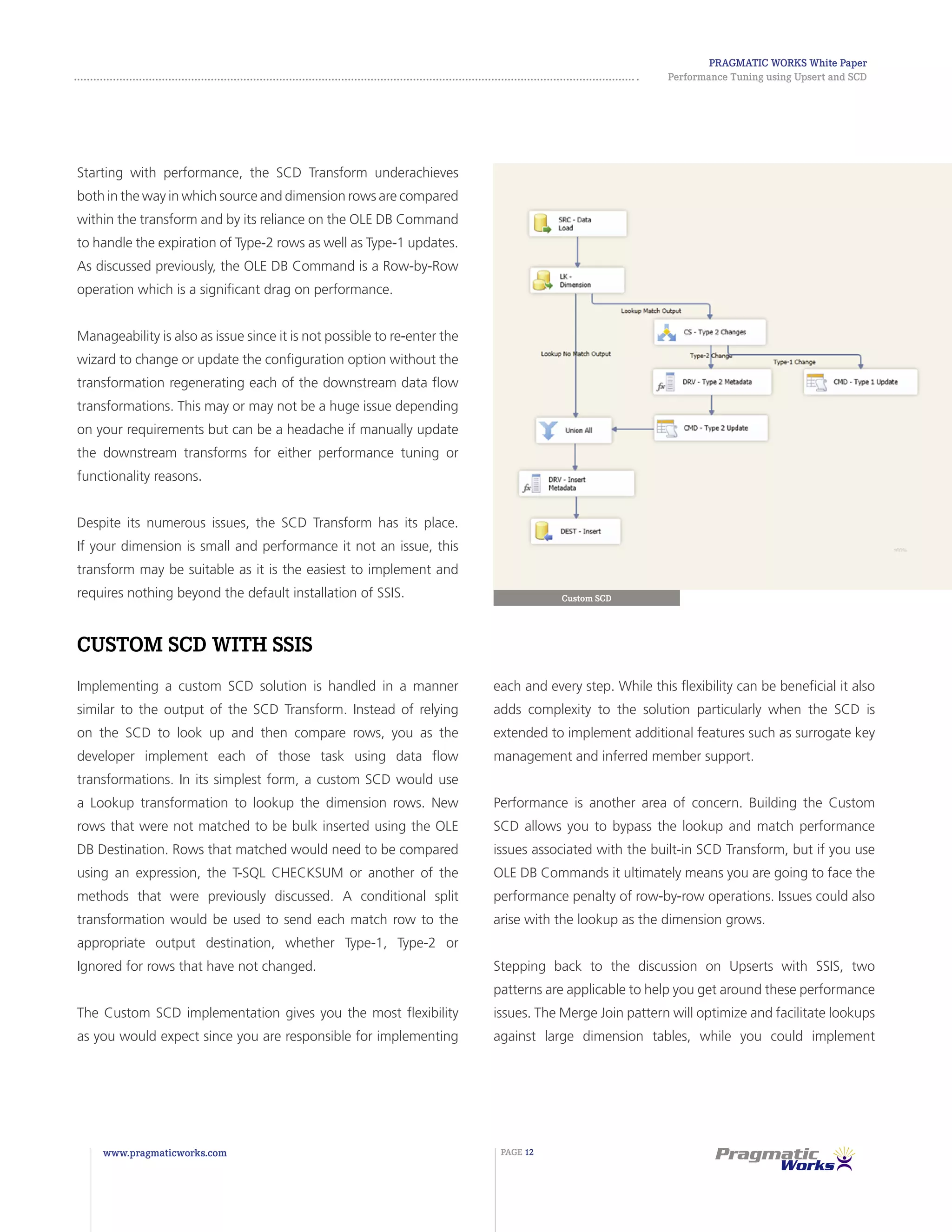 Pragmatic Works White Paper
Performance Tuning using Upsert and SCD
www.pragmaticworks.com PAGE 12
Starting with performance, the SCD Transform underachieves
both in the way in which source and dimension rows are compared
within the transform and by its reliance on the OLE DB Command
to handle the expiration of Type-2 rows as well as Type-1 updates.
As discussed previously, the OLE DB Command is a Row-by-Row
operation which is a significant drag on performance.
Manageability is also as issue since it is not possible to re-enter the
wizard to change or update the configuration option without the
transformation regenerating each of the downstream data flow
transformations. This may or may not be a huge issue depending
on your requirements but can be a headache if manually update
the downstream transforms for either performance tuning or
functionality reasons.
Despite its numerous issues, the SCD Transform has its place.
If your dimension is small and performance it not an issue, this
transform may be suitable as it is the easiest to implement and
requires nothing beyond the default installation of SSIS.
Custom SCD with SSIS
Implementing a custom SCD solution is handled in a manner
similar to the output of the SCD Transform. Instead of relying
on the SCD to look up and then compare rows, you as the
developer implement each of those task using data flow
transformations. In its simplest form, a custom SCD would use
a Lookup transformation to lookup the dimension rows. New
rows that were not matched to be bulk inserted using the OLE
DB Destination. Rows that matched would need to be compared
using an expression, the T-SQL CHECKSUM or another of the
methods that were previously discussed. A conditional split
transformation would be used to send each match row to the
appropriate output destination, whether Type-1, Type-2 or
Ignored for rows that have not changed.
The Custom SCD implementation gives you the most flexibility
as you would expect since you are responsible for implementing
Custom SCD
each and every step. While this flexibility can be beneficial it also
adds complexity to the solution particularly when the SCD is
extended to implement additional features such as surrogate key
management and inferred member support.
Performance is another area of concern. Building the Custom
SCD allows you to bypass the lookup and match performance
issues associated with the built-in SCD Transform, but if you use
OLE DB Commands it ultimately means you are going to face the
performance penalty of row-by-row operations. Issues could also
arise with the lookup as the dimension grows.
Stepping back to the discussion on Upserts with SSIS, two
patterns are applicable to help you get around these performance
issues. The Merge Join pattern will optimize and facilitate lookups
against large dimension tables, while you could implement
 