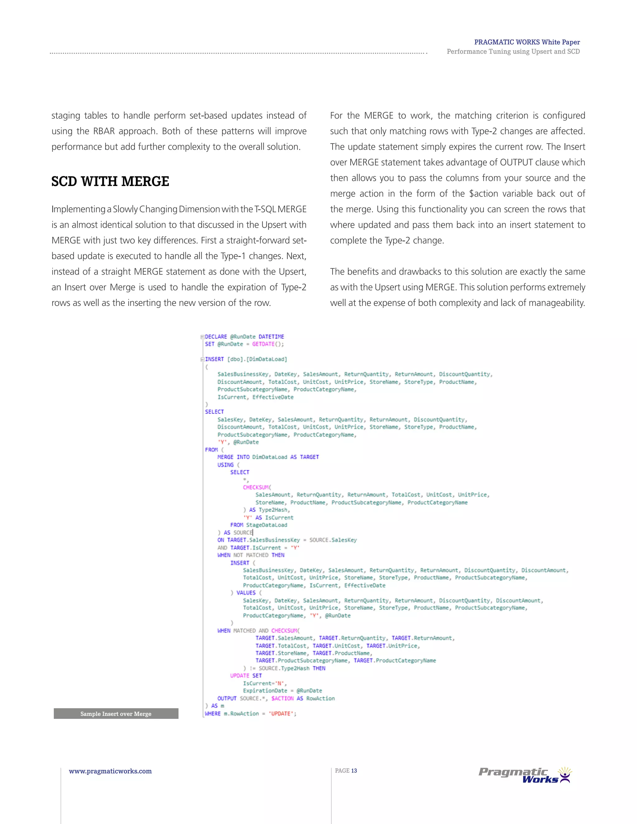 Pragmatic Works White Paper
Performance Tuning using Upsert and SCD
www.pragmaticworks.com PAGE 13
staging tables to handle perform set-based updates instead of
using the RBAR approach. Both of these patterns will improve
performance but add further complexity to the overall solution.
SCD with MERGE
ImplementingaSlowlyChangingDimensionwiththeT-SQLMERGE
is an almost identical solution to that discussed in the Upsert with
MERGE with just two key differences. First a straight-forward set-
based update is executed to handle all the Type-1 changes. Next,
instead of a straight MERGE statement as done with the Upsert,
an Insert over Merge is used to handle the expiration of Type-2
rows as well as the inserting the new version of the row.
For the MERGE to work, the matching criterion is configured
such that only matching rows with Type-2 changes are affected.
The update statement simply expires the current row. The Insert
over MERGE statement takes advantage of OUTPUT clause which
then allows you to pass the columns from your source and the
merge action in the form of the $action variable back out of
the merge. Using this functionality you can screen the rows that
where updated and pass them back into an insert statement to
complete the Type-2 change.
The benefits and drawbacks to this solution are exactly the same
as with the Upsert using MERGE. This solution performs extremely
well at the expense of both complexity and lack of manageability.
Sample Insert over Merge
 